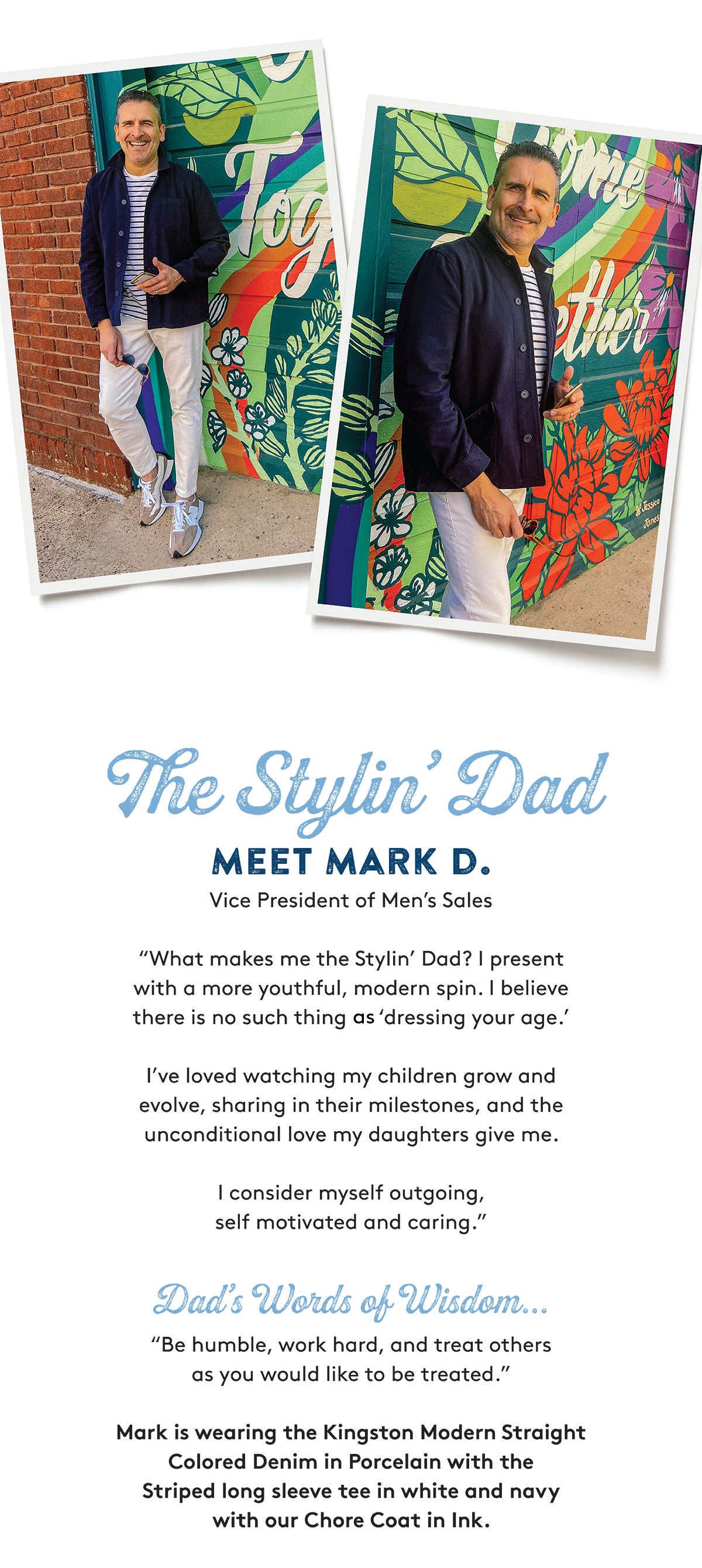 The Stylin' Dad MEET MARK D. Vice President of Men's Sales "What makes me the Stylin' Dad? I present with a more youthful, modern spin. I believe there is no such thing as 'dressing your age I've loved watching my children grow and evolve, sharing in their milestones, and the unconditional love my daughters give me. I consider myself outgoing, self motivated and caring. Dad's Words of Wisdon... "Be humble, work hard, and treat others as you would like to be treated. Mark is wearing the Kingston Modern Straight Colored Denim in Porcelain with the Striped long sleeve tee in white and navy with our Chore Coat in Ink.