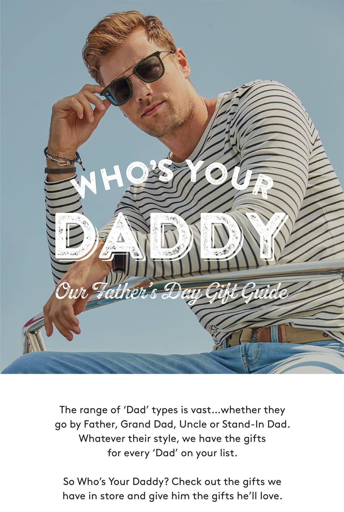 The range of 'Dad' types is vast…whether they go by Father, Grand Dad, Uncle or Stand-In Dad. Whatever their style, we have the gifts for every 'Dad' on your list. So Who's Your Daddy? Check out the gifts we have in store and give him the gifts he'll love.