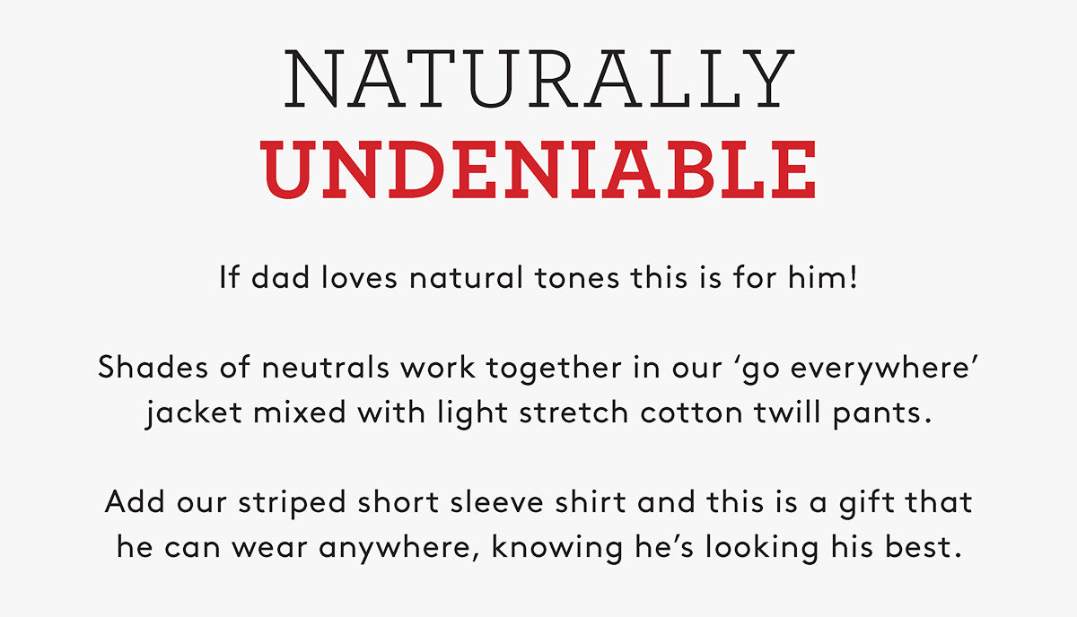 NATURALLY UNDENIABLE If dad loves natural tones this is for him! Shades of neutrals work together in our 'go everywhere' jacket mixed with light stretch cotton twill pants. Add our striped short sleeve shirt and this is a gift that he can wear anywhere, knowing he's looking his best.