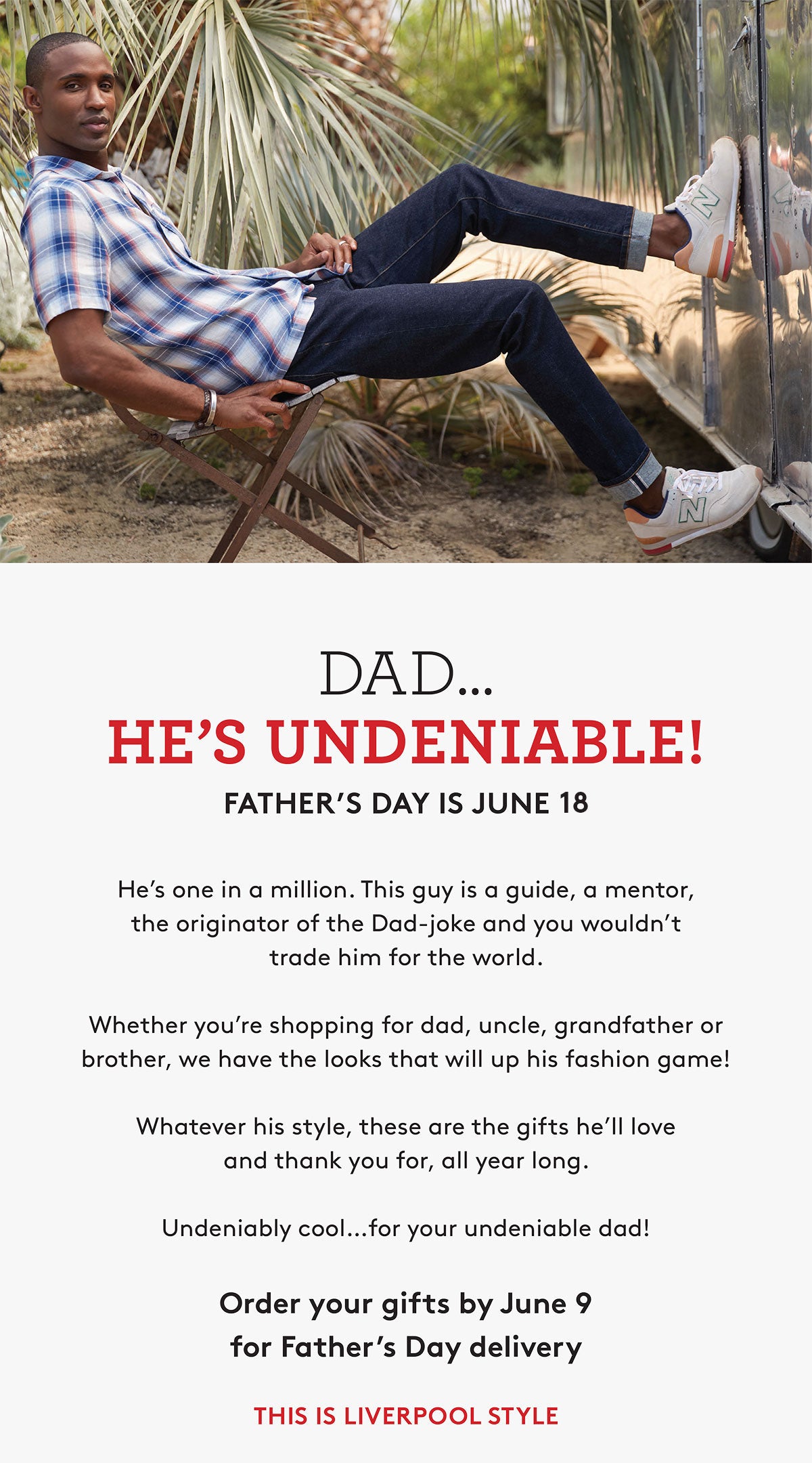 DAD. HE'S UNDENIABLE! FATHER'S DAY IS JUNE 18 He's one in a milion. This guy is a guide, a mentor, the originator of the Dad-joke and you wouldn't trade him for the world. Whether you're shopping for dad, uncle, grandfather or brother, we have the looks that will up his fashion game! Whatever his style, these are the gifts he'll love and thank you for, all year long. Undeniably cool...for your undeniable dad! Order your gifts by June 9 for Father's Day delivery THIS IS LIVERPOOL STYLE