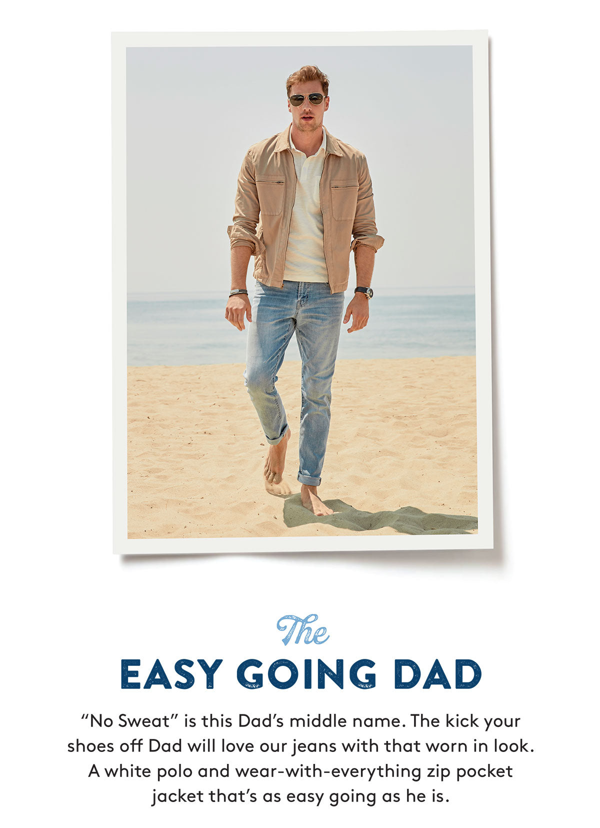 The EASY GOING DAD "No Sweat" is this Dad's middle name. The kick your shoes off Dad will love our jeans with that worn in look. A white polo and wear-with-everything zip pocket jacket that's as easy going as he is.