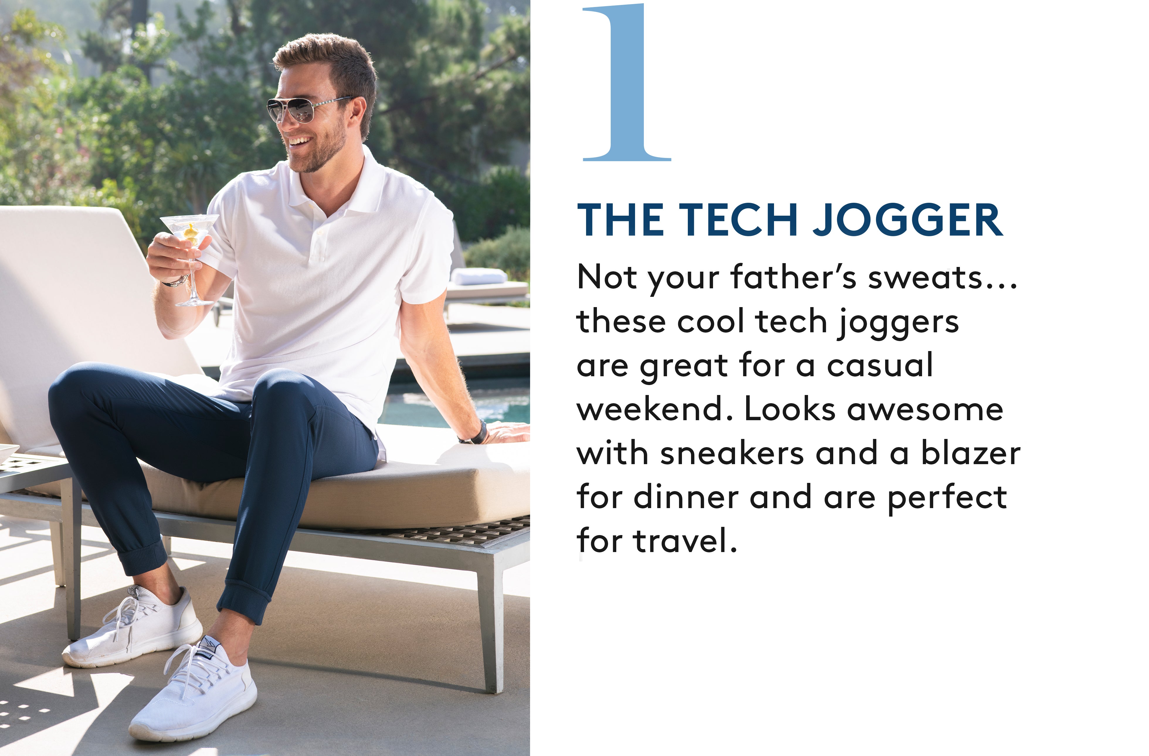 1. The Tech Jogger: Not your father’s sweats... these cool tech joggers are great for a casual weekend. Looks awesome with sneakers and a blazer for dinner and are perfect  for travel.