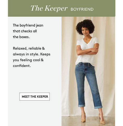 The Keeper BOYFriEND The boyfriend jean that checks all the boxes. Relaxed, reliable & always in style. Keeps you feeling cool & confident. MEET THE KEEPER