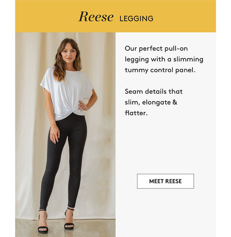 Reese LEGgIng Our perfect pull-on legging with a slimming tummy control panel. Seam details that slim, elongate & flatter. MEET REESE