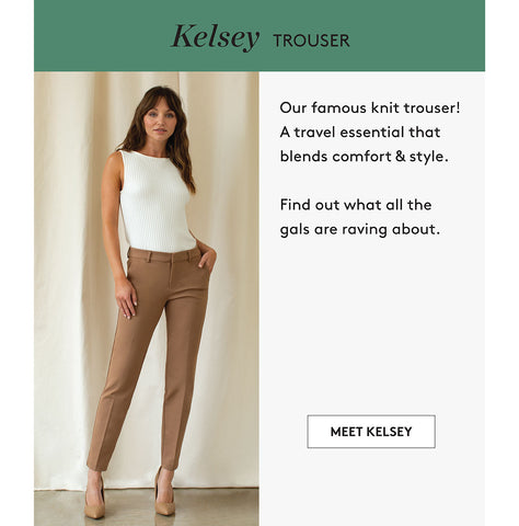 Kelsey TROUSEr Our famous knit trouser! A travel essential that blends comfort & style. Find out what all the gals are raving about. MEET KELSEY