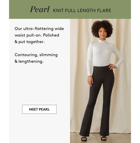 Pearl KNIT FULL LENGTH FLARE Our ultra-flattering wide waist pull-on. Polished & put together. Contouring, slimming & lengthening. MEET PEARL