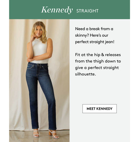 Kennedy STRAIGhT Need a break from a skinny? Here's our perfect straight jean! Fit at the hip & releases from the thigh down to give a perfect straight silhouette. MEET KENNEDY