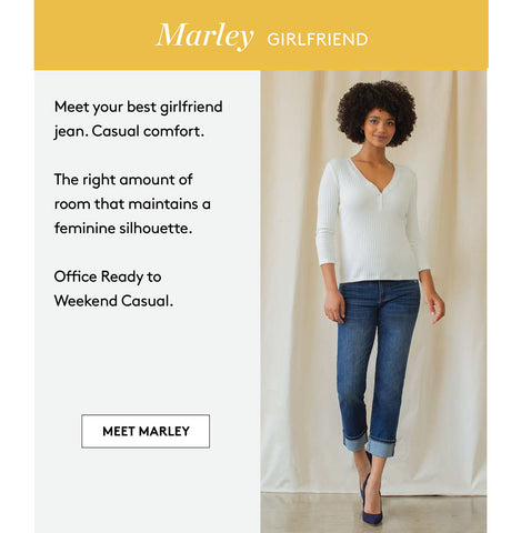 Marley GIRLFRIEND Meet your best girlfriend jean. Casual comfort. The right amount of room that maintains a feminine silhouette. Office Ready to Weekend Casual. MEET MARLEY