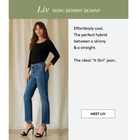 Liv NON-SKINNY SKINNY Effortlessly cool. The perfect hybrid between a skinny & a straight. The ideal 'It Girl' jean. MEET LIV