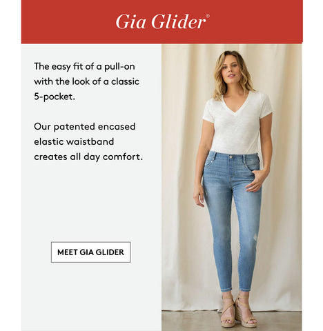 Gia Glider® The easy fit of a pull-on with the look of a classic 5-pocket. Our patented encased elastic waistband creates all day comfort. MEET GIA GLIDER