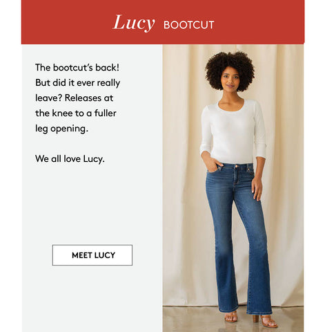 Lucy BOOTCUT The bootcut's back! But did it ever really leave? Releases at the knee to a fuller leg opening. We all love Lucy. MEET LUCY