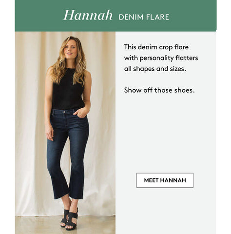 Hannah DENIM FLArE This denim crop flare with personality flatters all shapes and sizes. Show off those shoes. MEET HANNAH