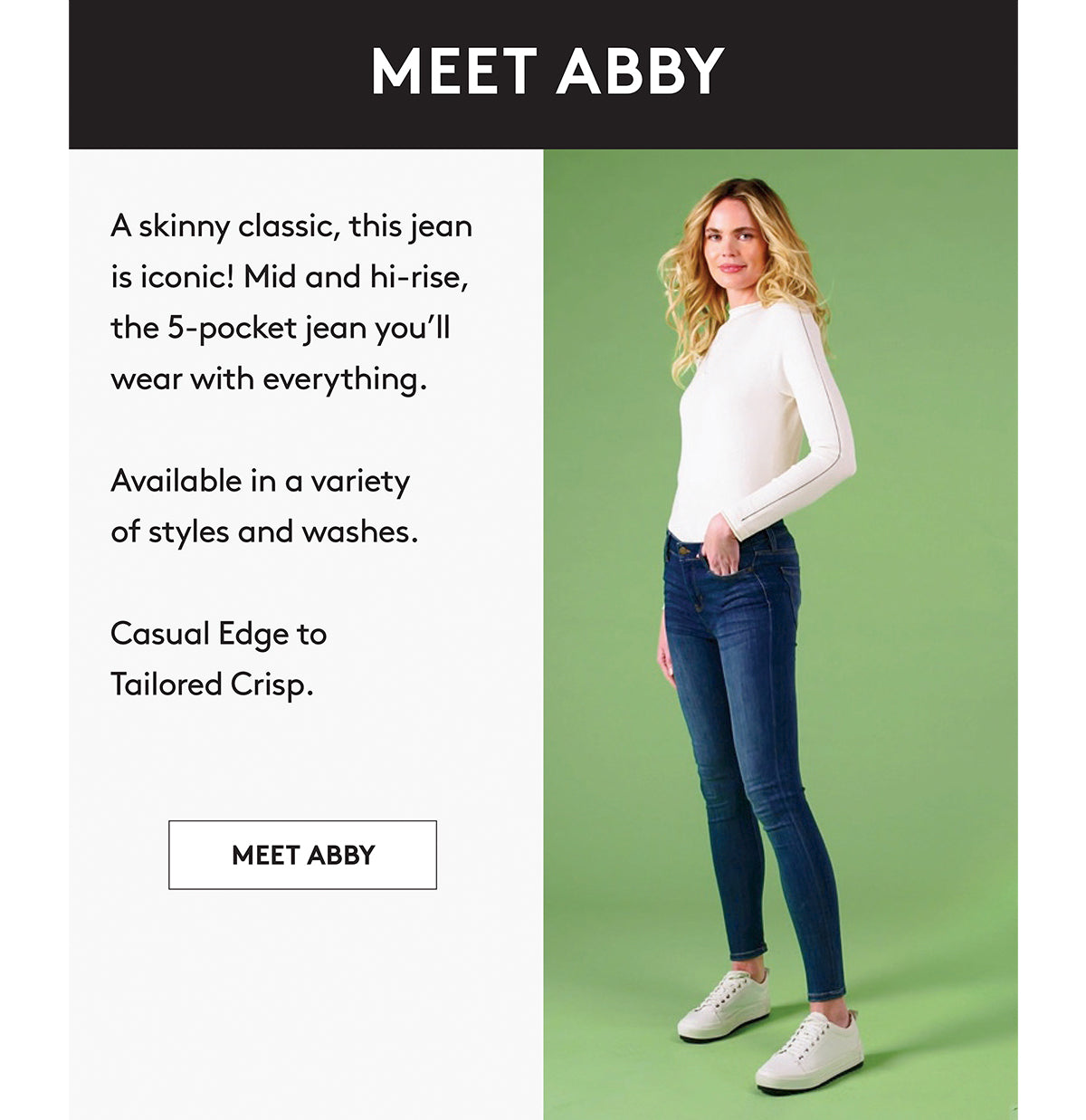A skinny classic, this jean is iconic! Mid and hi-rise, the 5-pocket jean you'll wear with everything. Available in a variety of styles and washes. Casual Edge to Tailored Crisp. MEET ABBY
