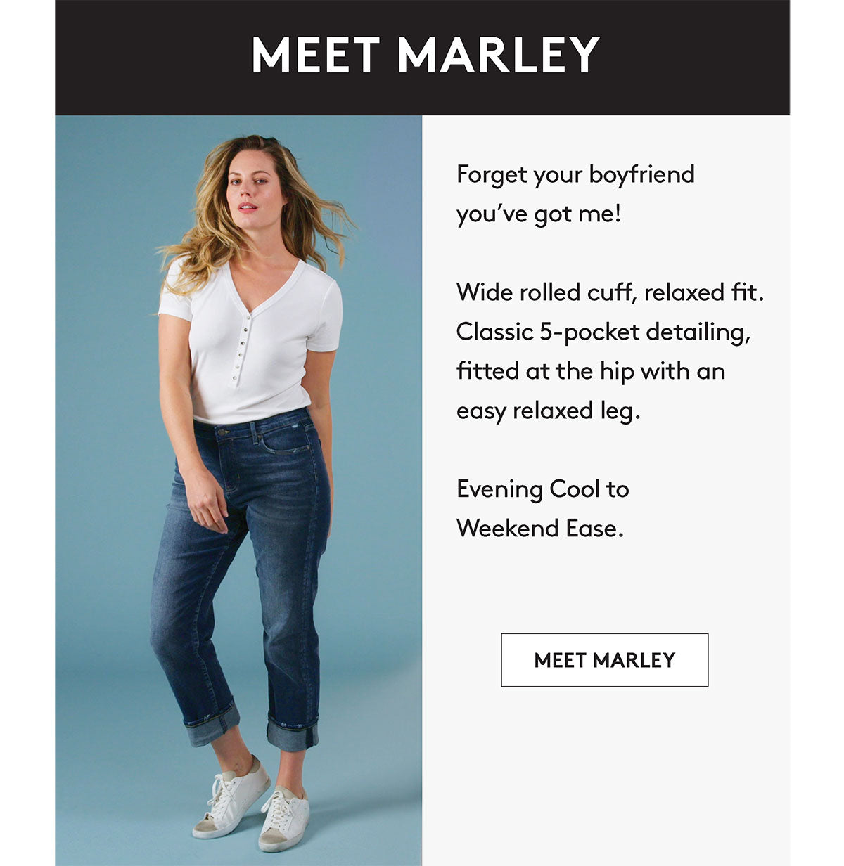 MEET MARLEY Forget your boyfriend you've got me! Wide rolled cuff, relaxed fit. Classic 5-pocket detailing, fitted at the hip with an easy relaxed leg. Evening Cool to Weekend Ease. MEET MARLEY