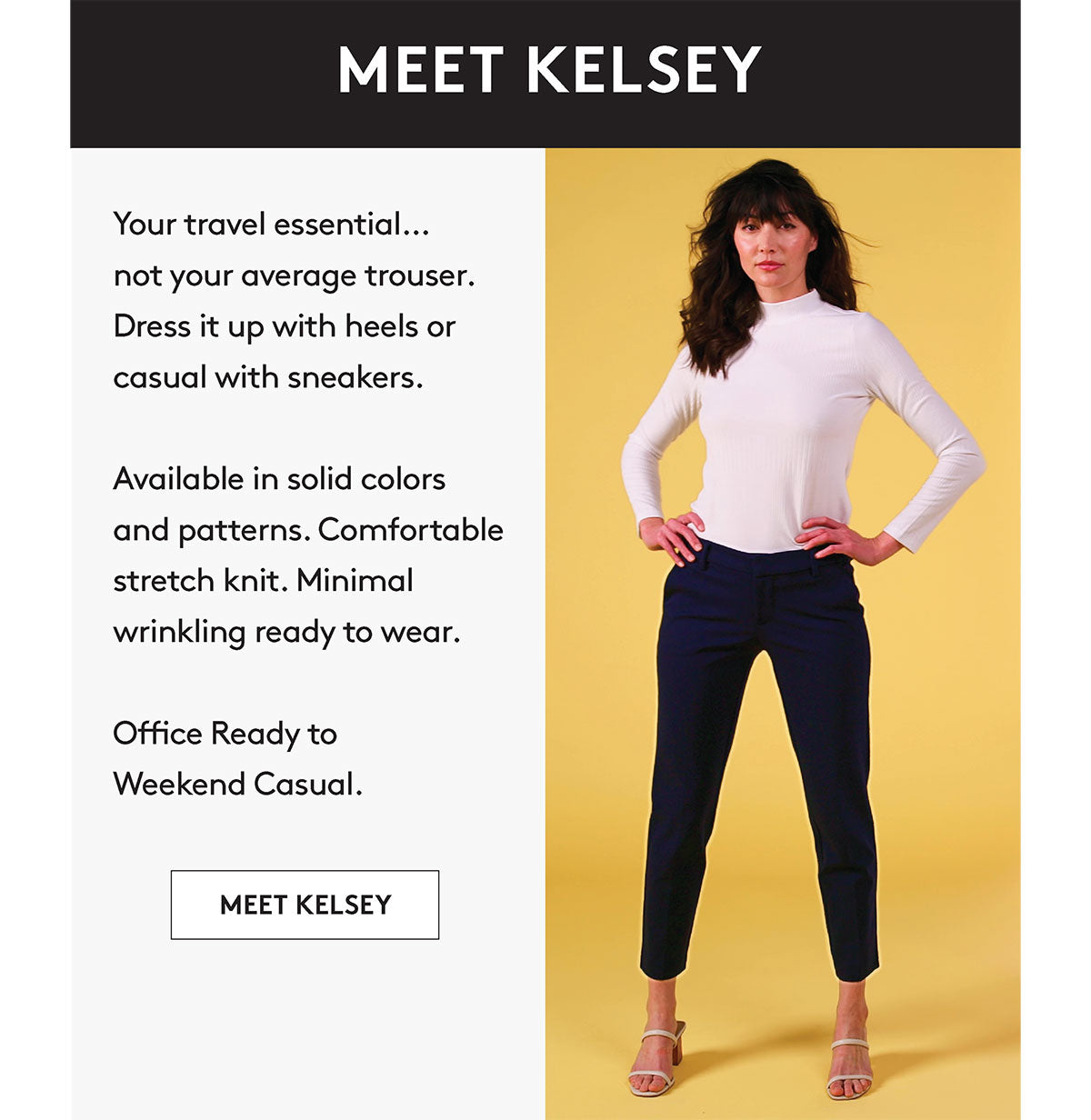 Your travel essential.. not your average trouser. Dress it up with heels or casual with sneakers. Available in solid colors and patterns. Comfortable stretch knit. Minimal wrinkling ready to wear. Office Ready to Weekend Casual. MEET KELSEY