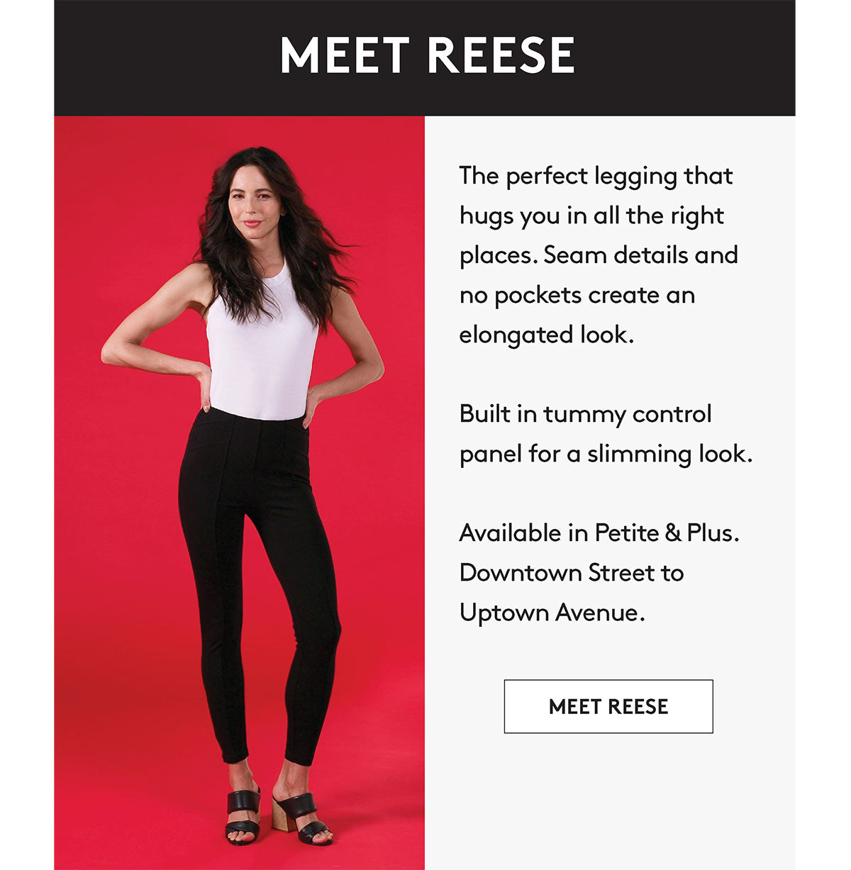 The perfect legging that hugs you in all the right places. Seam details and no pockets create an elongated look. Built in tummy control panel for a slimming look. Available in Petite & Plus, Downtown Street to Uptown Avenue MEET REESE