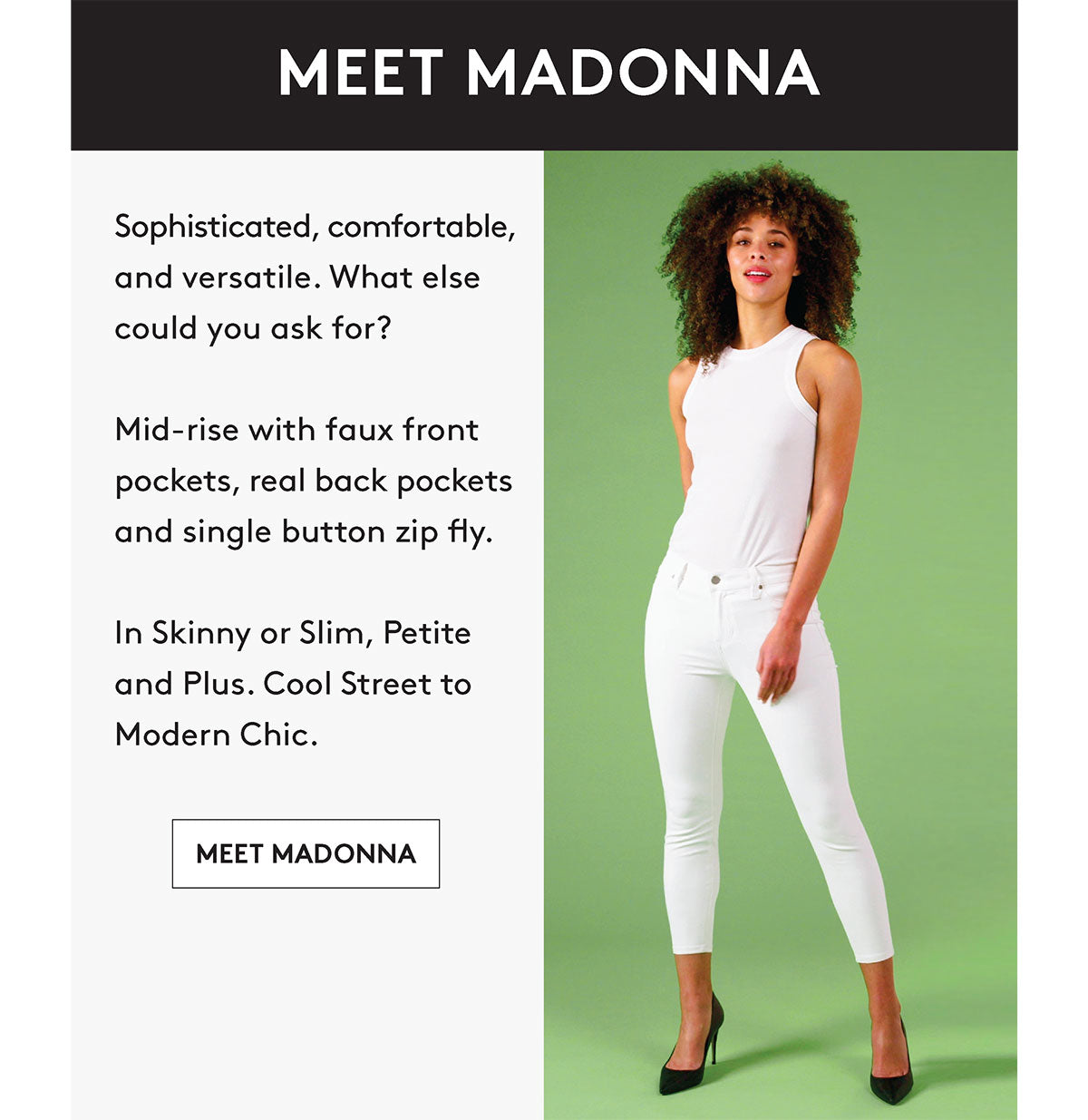 Sophisticated, comfortable, and versatile. What else could you ask for? Mid-rise with faux front pockets, real back pockets and single button zip fly. In Skinny or Slim, Petite and Plus. Cool Street to Modern Chic. MEET MADONNA