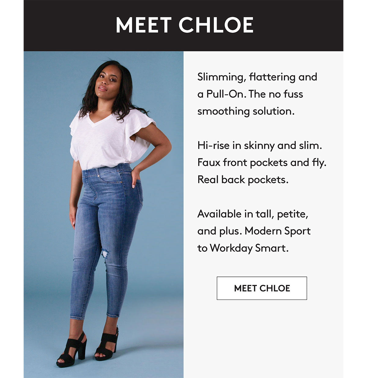 Slimming, flattering and a Pull-On. The no fuss smoothing solution. Hi-rise in skinny and slim. Faux front pockets and fly. Real back pockets. Available in tall, petite, and plus. Modern Sport to Workday Smart. MEET CHLOE