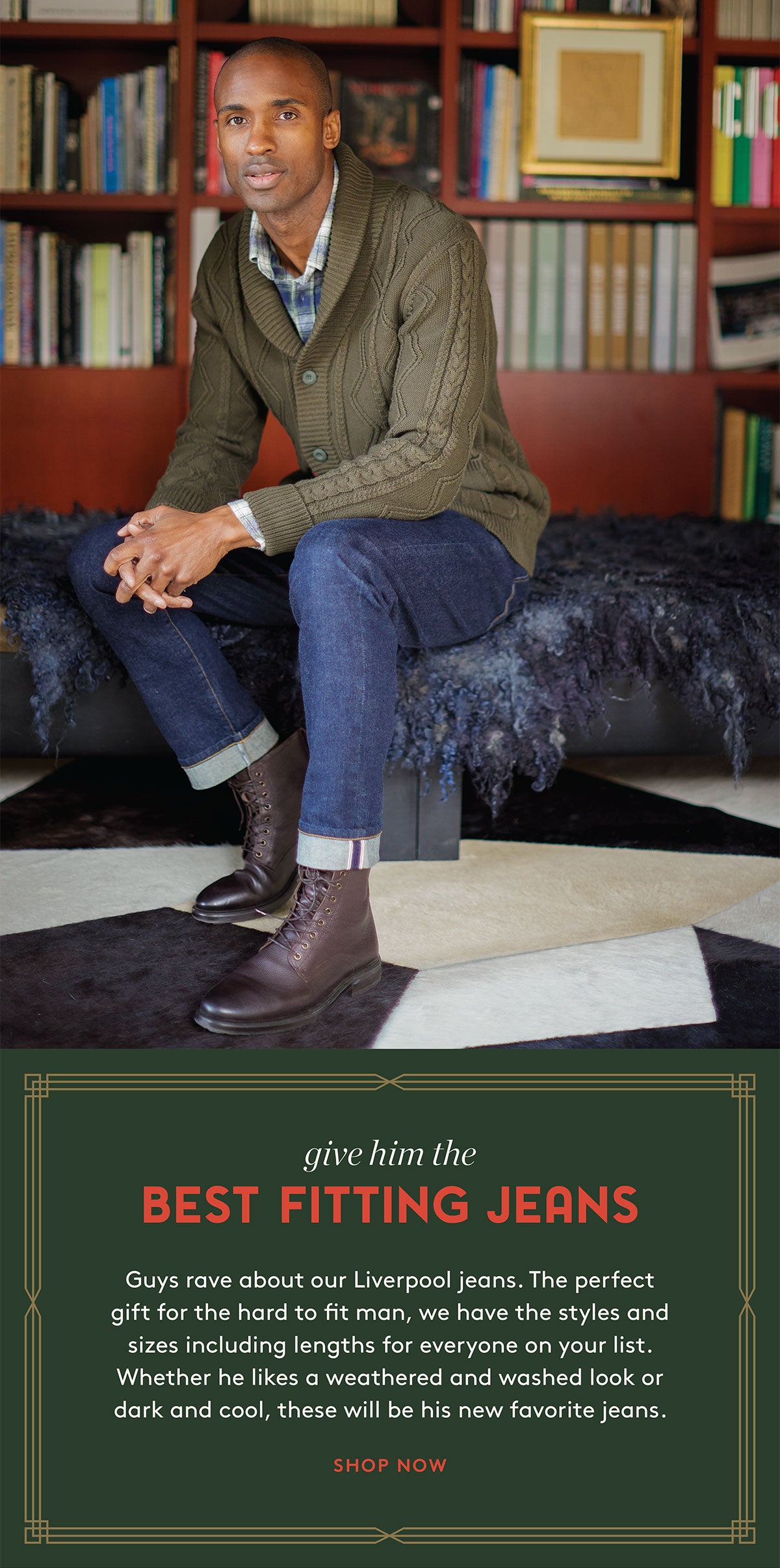 give him the BEST FITTING JEANS Guys rave about our Liverpool jeans. The perfect gift for the hard to fit man, we have the styles and sizes including lengths for everyone on your list. Whether he likes a weathered and washed look or dark and cool, these will be his new favorite jeans. SHOP NOW