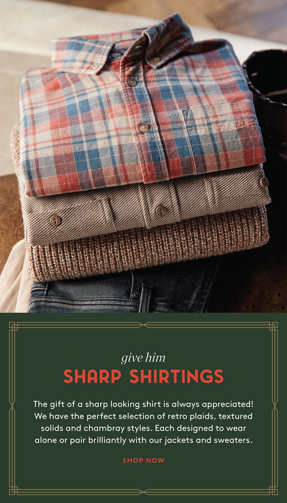 give him SHARP SHIRTINGS     The gift of a sharp looking shirt is always appreciated! We have the perfect selection of retro plaids, textured solids and chambray styles. Each designed to wear alone or pair brilliantly with our jackets and sweaters.   SHOP NOW