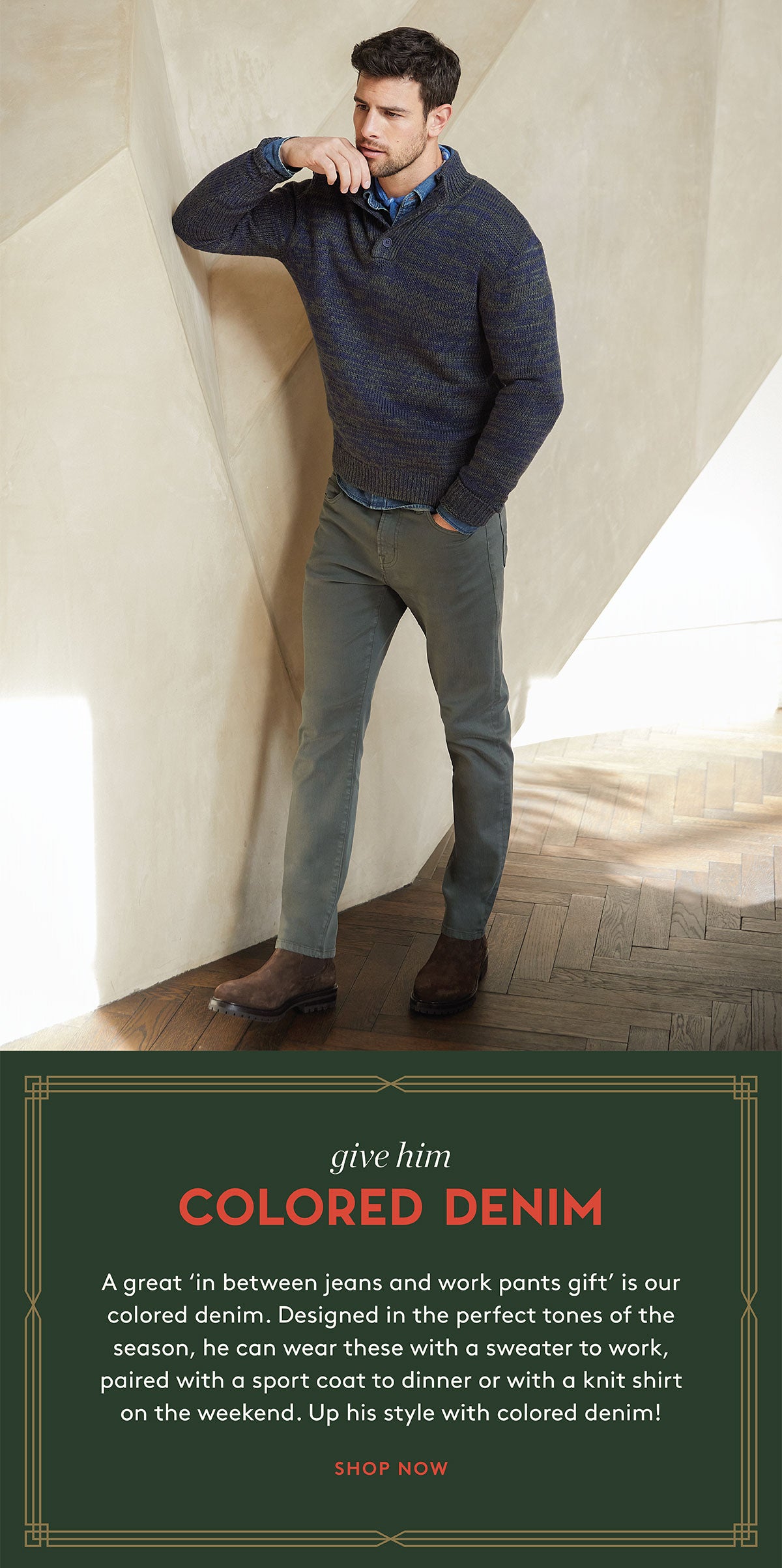 give him COLORED DENIM A great 'in between jeans and work pants gift' is our colored denim. Designed in the perfect tones of the season, he can wear these with a sweater to work, paired with a sport coat to dinner or with a knit shirt on the weekend. Up his style with colored denim! SHOP NOW