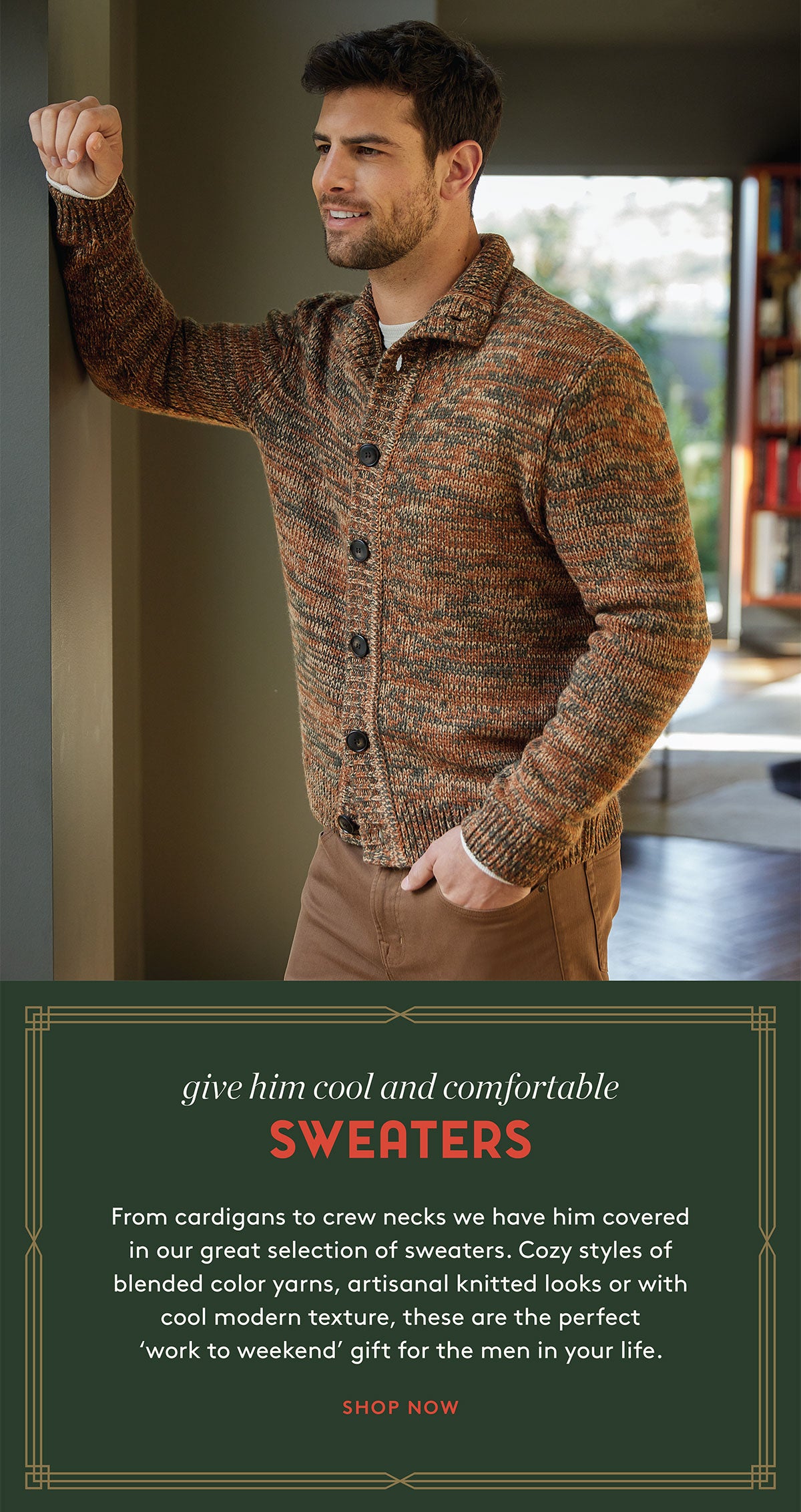 give him cool and comfortable SWEATERS From cardigans to crew necks we have him covered in our great selection of sweaters. Cozy styles of blended color yarns, artisanal knitted looks or with cool modern texture, these are the perfect 'work to weekend' gift for the men in your life. SHOP NOW