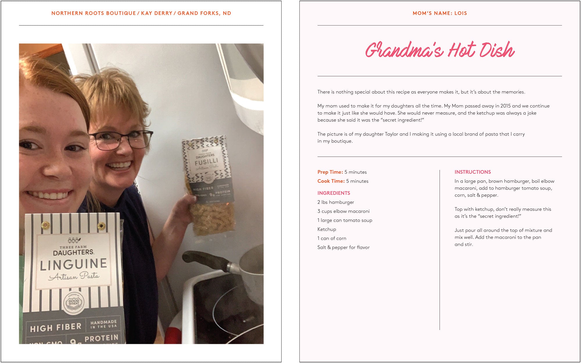 Grandma's Hot Dish There is nothing special about this recipe as everyone makes it, but it's about the memories My mom used to make it for my daughters all the time. My Mom passed away in 2015 and we continue to make it just like she would have. She would never measure, and the ketchup was always a joke because she said it was the "secret ingredient!" The picture is of my daughter Taylor and I making it using a local brand of pasta that I carry in my boutique FUSILLI Prep Time: 5 minutes Cook Time: 5 minutes INGREDIENTS 2 lbs hamburger 3 cups elbow macaroni 1 large can tomato soup Ketchup 1 can of corn Salt & pepper for flavor INSTRUCTIONS In a large pan, brown hamburger, boil elbow macaroni, add to hamburger tomato soup, corn, salt & pepper. Top with ketchup, don't really measure this as it's the "secret ingredient!" Just pour all around the top of mixture and mix well. Add the macaroni to the pan and stir.