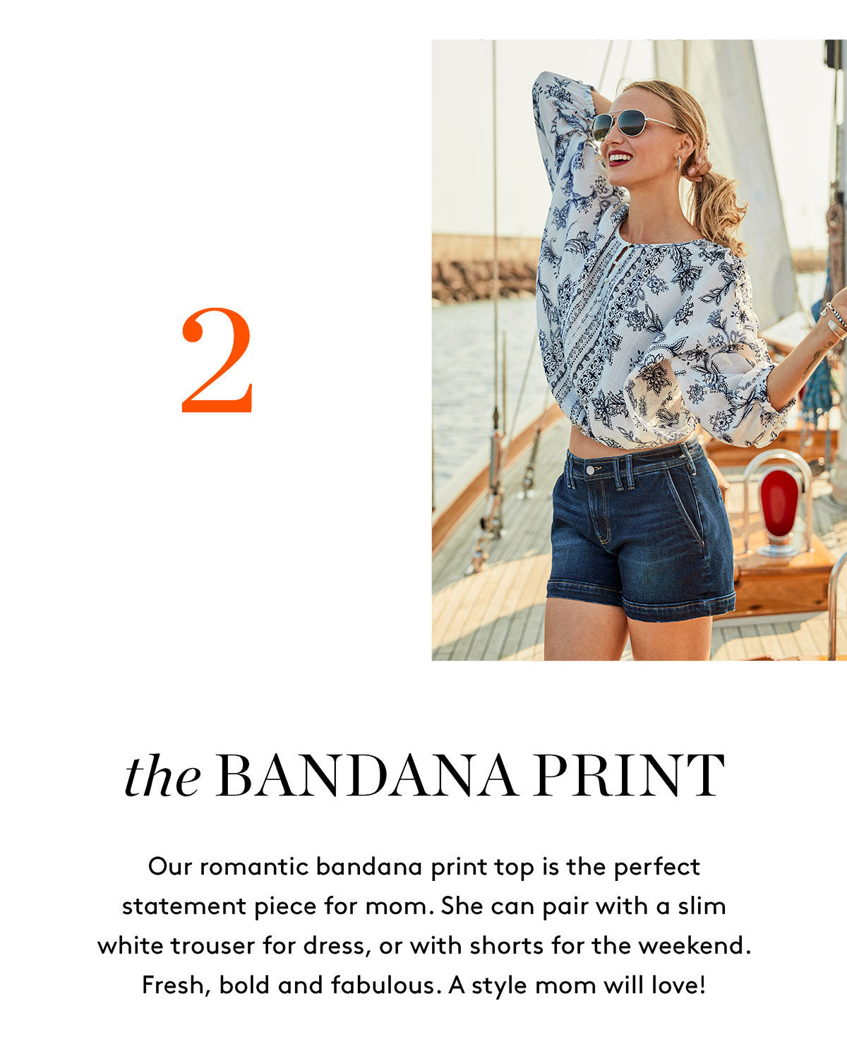 the BANDANA PRINT Our romantic bandana print top is the perfect statement piece for mom. She can pair with a slim white trouser for dress, or with shorts for the weekend. Fresh, bold and fabulous. A style mom will love!