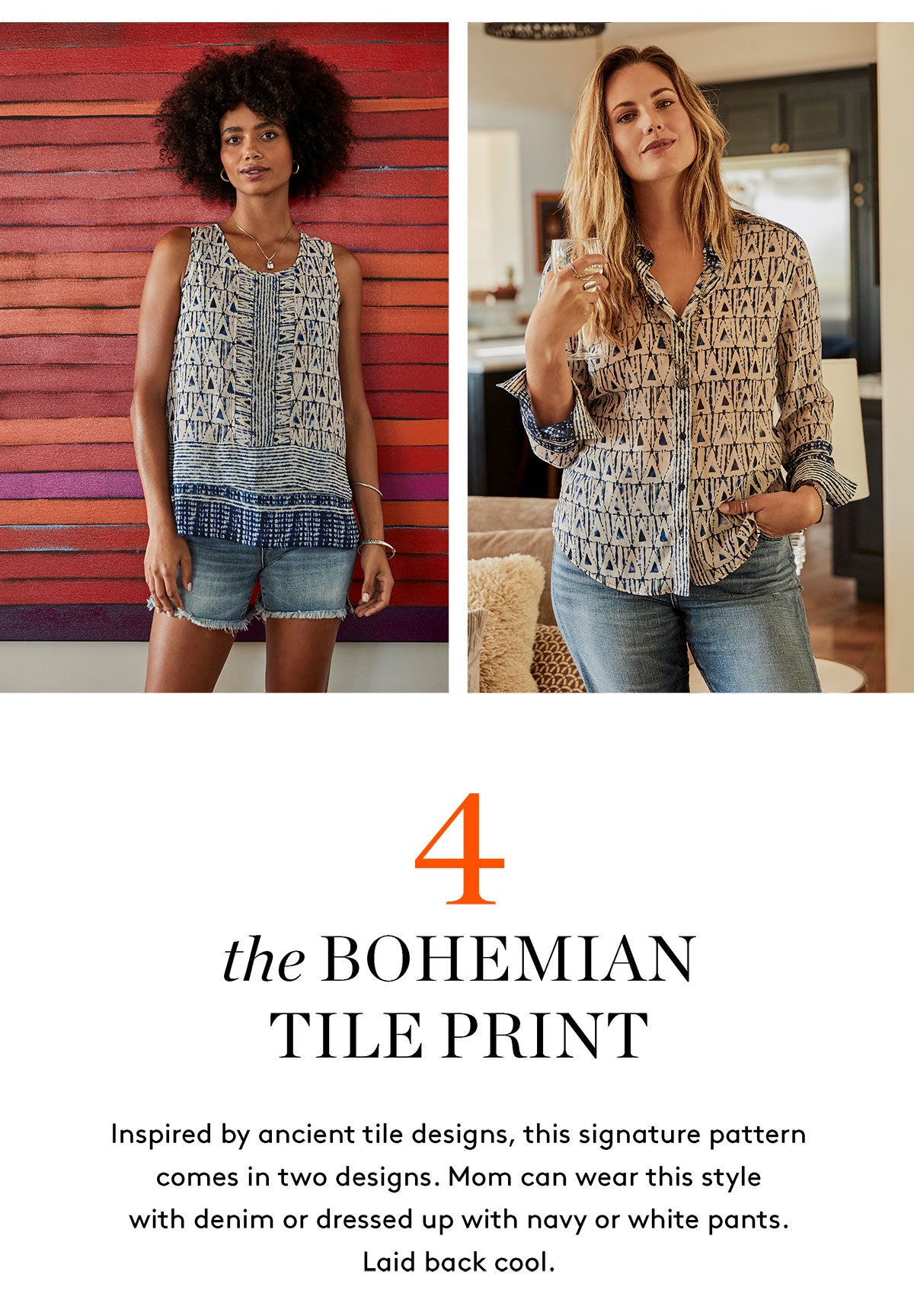 the BOHEMIAN TILE PRINT Inspired by ancient tile designs, this signature pattern comes in two designs. Mom can wear this style with denim or dressed up with navy or white pants. Laid back cool.