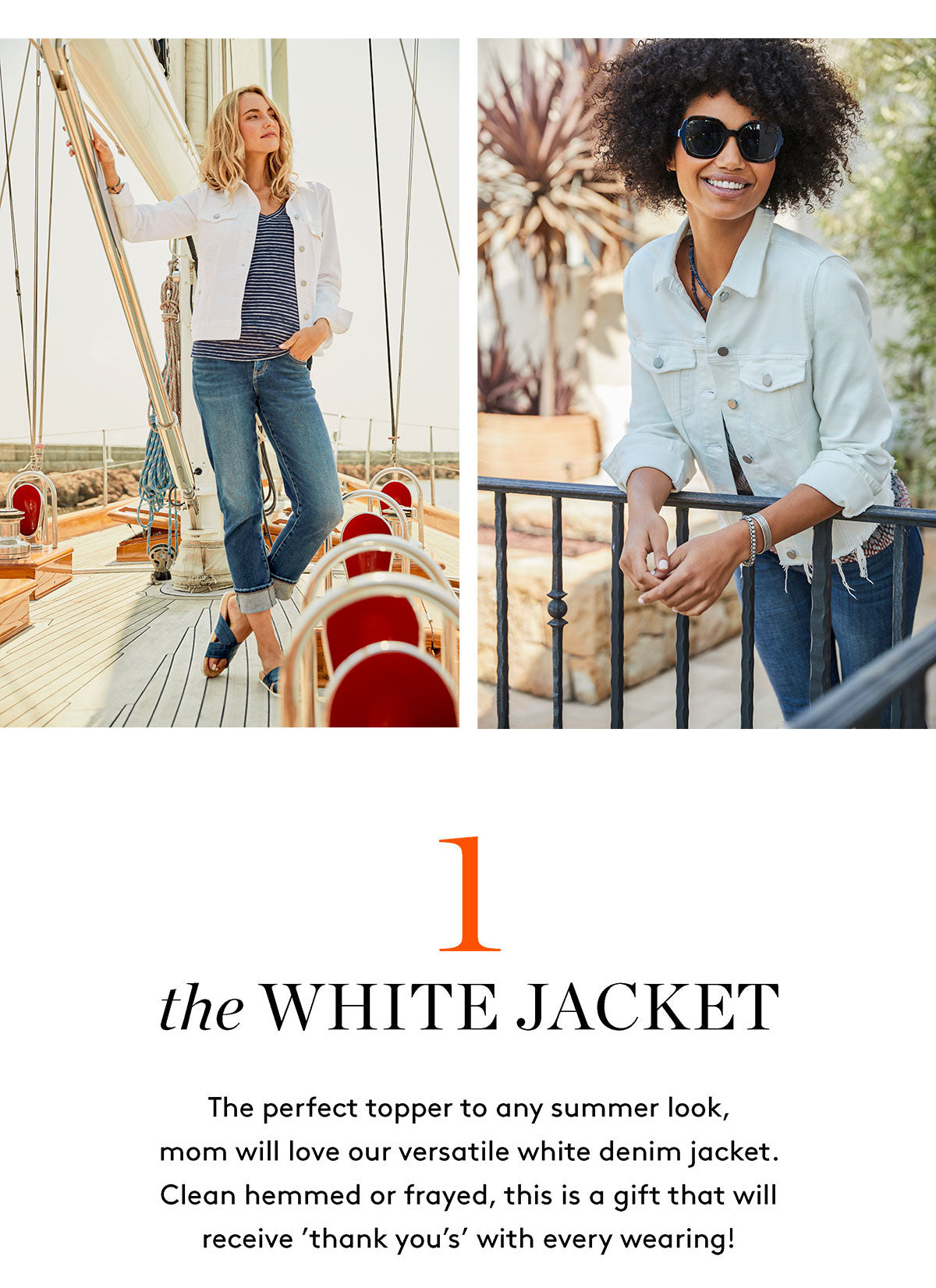 the WHITE JACKET The perfect topper to any summer look, mom will love our versatile white denim jacket. Clean hemmed or frayed, this is a gift that will receive 'thank you's' with every wearing!
