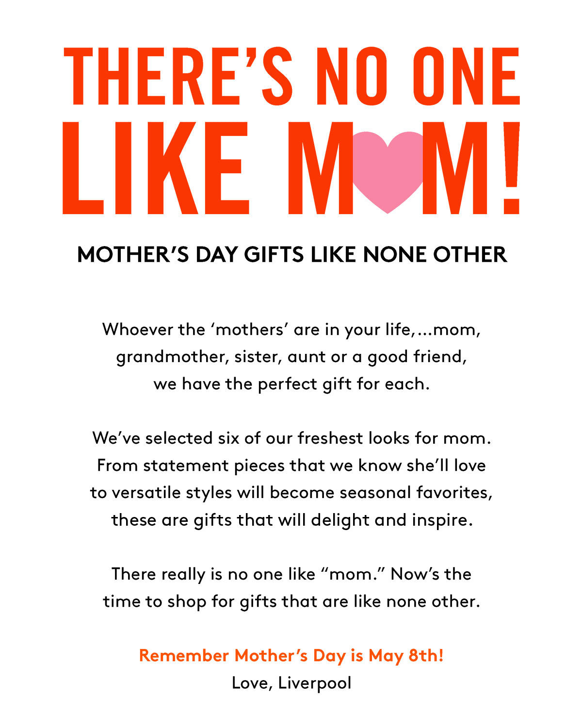 THERE'S NO ONE LIKE MOMI MOTHER'S DAY GIFTS LIKE NONE OTHER Whoever the 'mothers' are in your life,...mom, grandmother, sister, aunt or a good friend, we have the perfect gift for each. We've selected six of our freshest looks for mom. From statement pieces that we know she'll love to versatile styles will become seasonal favorites, these are gifts that will delight and inspire. There really is no one like "mom." Now's the time to shop for gifts that are like none other. Remember Mother's Day is May 8th! Love, Liverpool