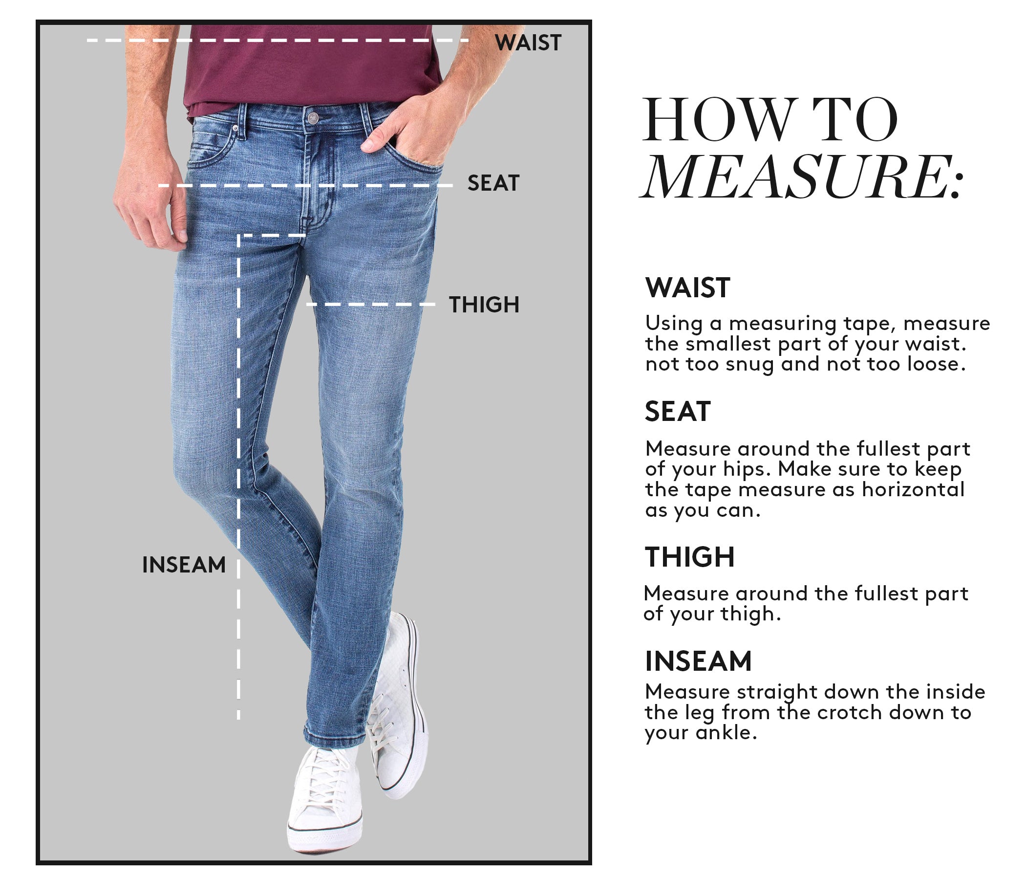 HOW TO MEASURE: WAIST: Using a measuring tape, measure the smallest part of your waist. not too snug and not too loose. SEAT: Measure around the fullest part of your hips. Make sure to keep the tape measure as horizontal as you can. THIGH: Measure around the fullest part of your thigh. INSEAM: Measure straight down the inside the leg from the crotch down to your ankle.