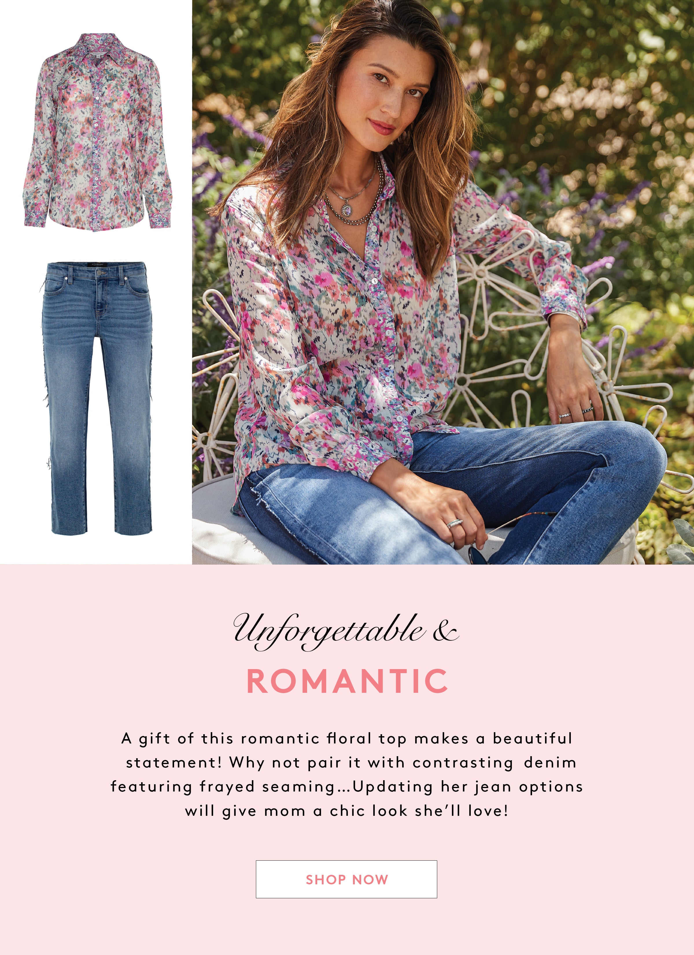 Unforgettable & ROMANTIC A gift of this romantic floral top makes a beautiful statement! Why not pair it with contrasting denim featuring frayed seaming...Updating her jean options will give mom a chic look she'll love!