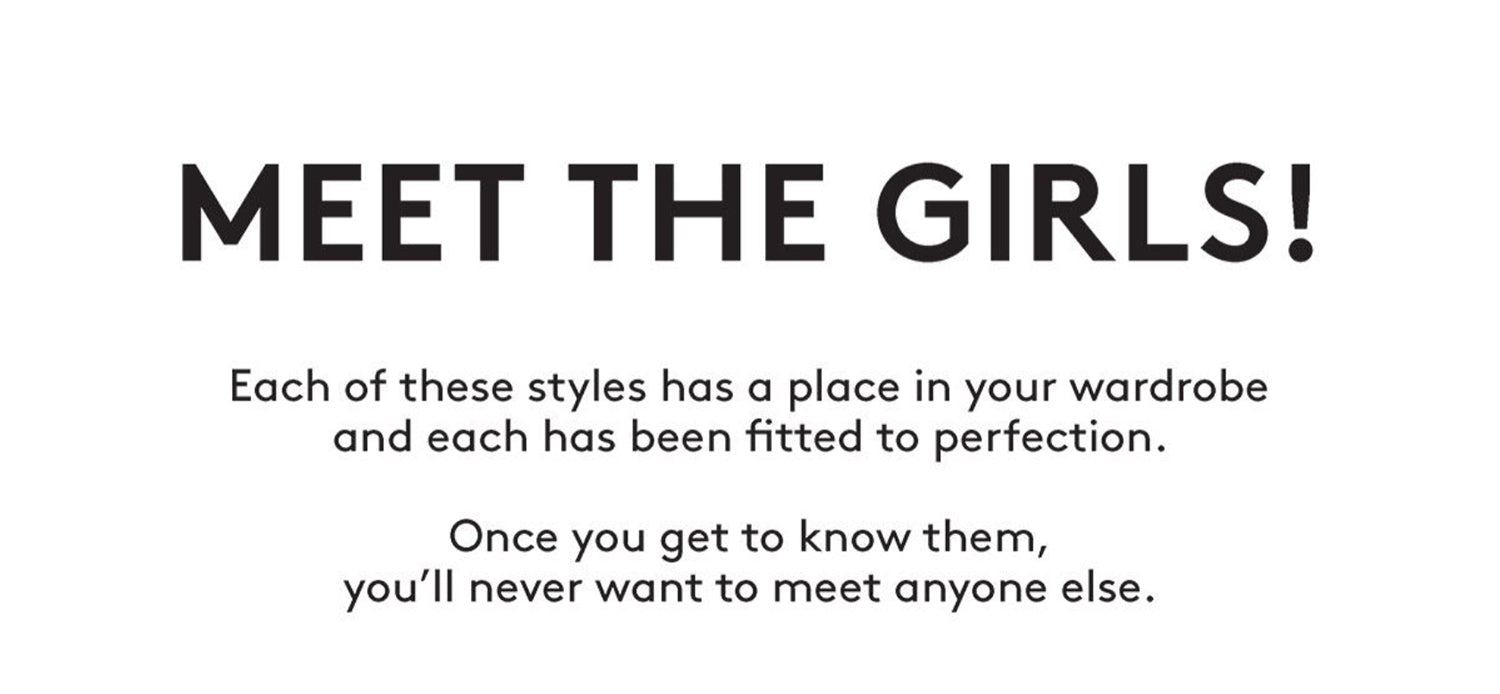 MEET THE GIRLS! Each of these styles has a place in your wardrobe and each has been fitted to perfection. Once you get to know them, you'll never want to meet anyone else.