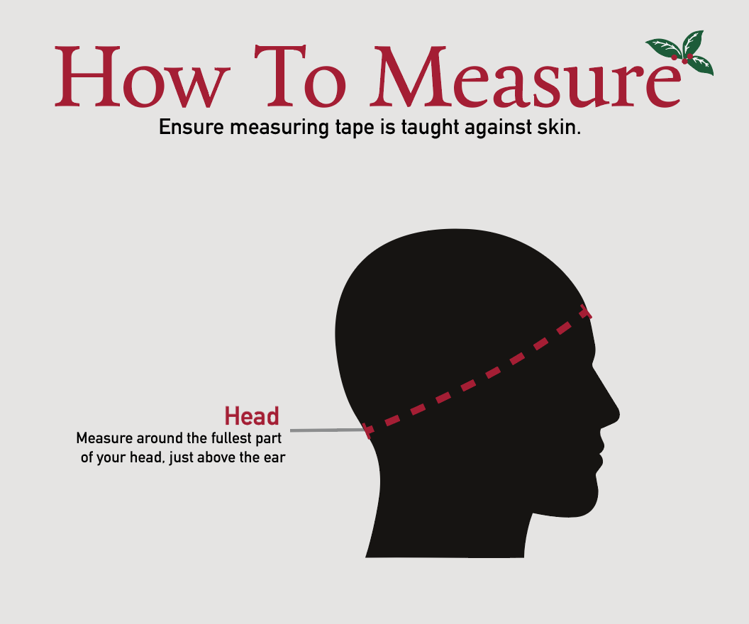 Wintergreen How to Measure Headwear. Ensure measuring tape is taught against skin. Measure around the fullest part of your head, just above the ear.