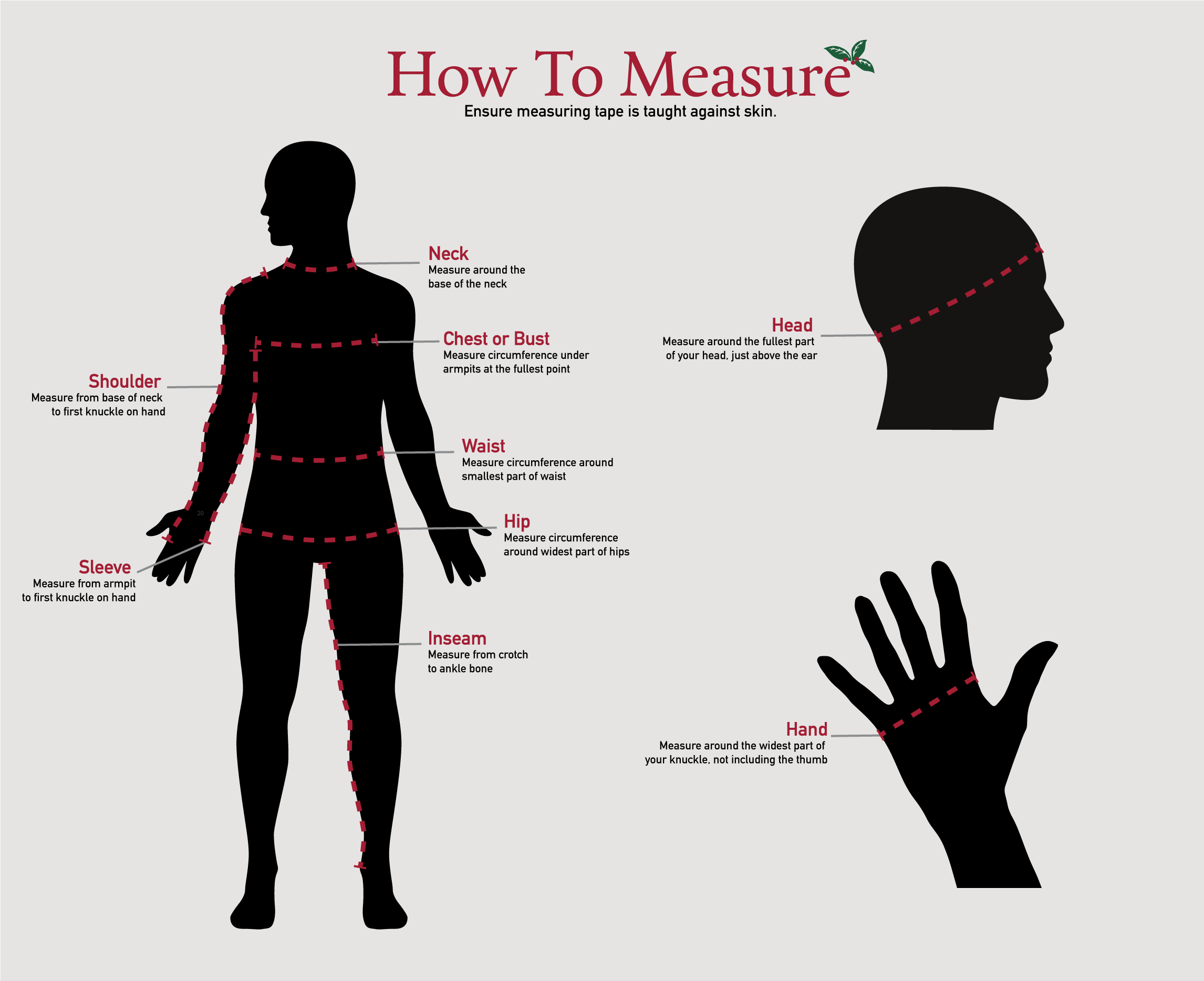 Neck - Measure the fullest part of the neck. Chest/bust - Measure around fullest part of chest, just under the arms. Sleeve - Measure from center of neck to elbow (bent) and down to wrist. Waist - Measure around your natural waist line keeping the tape a bit loose. Inseam- Measure from crotch to ankle bone. Hip - Stand with your feet together and measure around the fullest part of the body at the top of the leg. Head - Measure around the fullest part of your head, just above the ear. Hands - Measure around the widest part of your knuckle, not including the thumb.