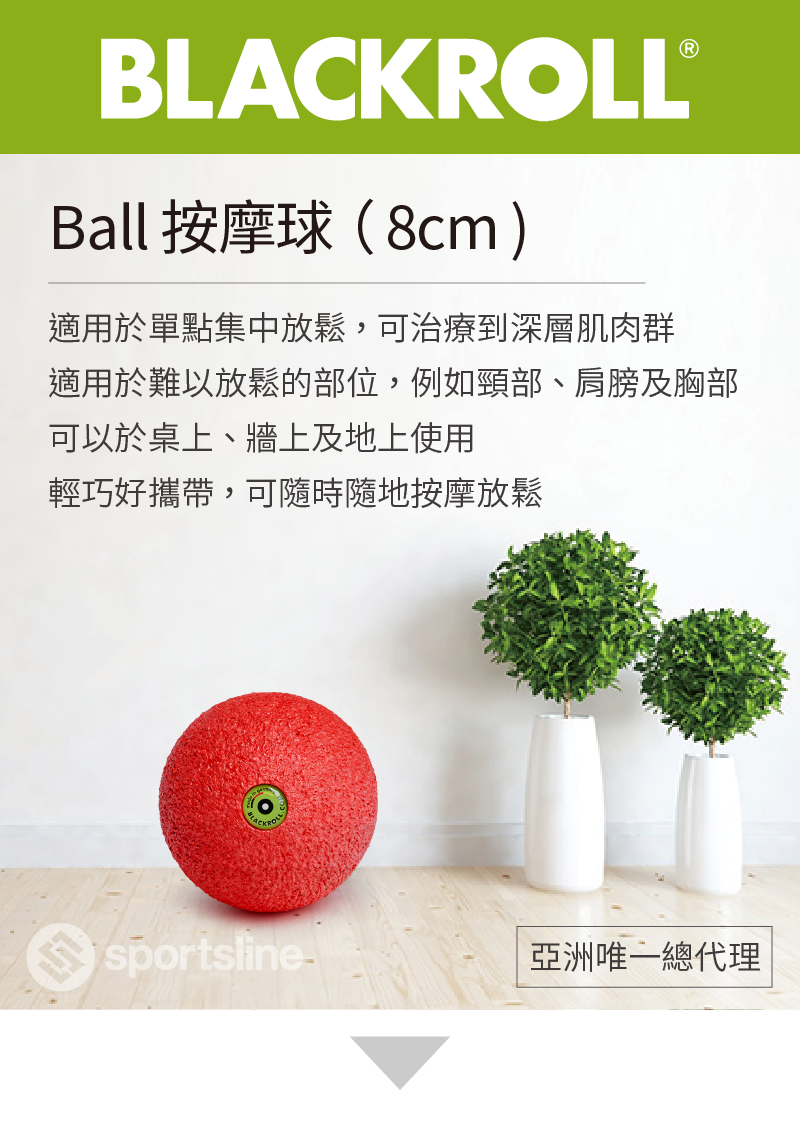 Ball 按摩球 ( 8cm ) 適用於單點集中放鬆 , 可治療到深層肌肉群 適用於難以放鬆的部位 , 例如頸部 、 肩膀及胸部 可以於桌上 、 牆上及地上使用 輕巧好攜帶 , 可隨時隨地按摩放鬆 blackroll