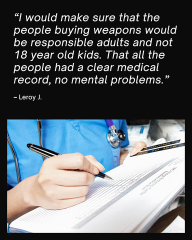 Quote card saying "I would make sure that the people buying weapons would be responsible adults and not 18 year old kids. That all the people had a clear medical record, no mental problems.  – Leroy J."