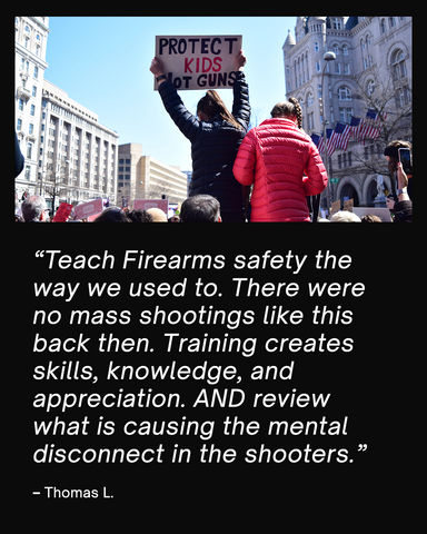 Quote card saying "Teach Firearms safety the way we used to. There were no mass shootings like this back then. Training creates skills, knowledge, and appreciation. AND review what is causing the mental disconnect in the shooters.  – Thomas L."