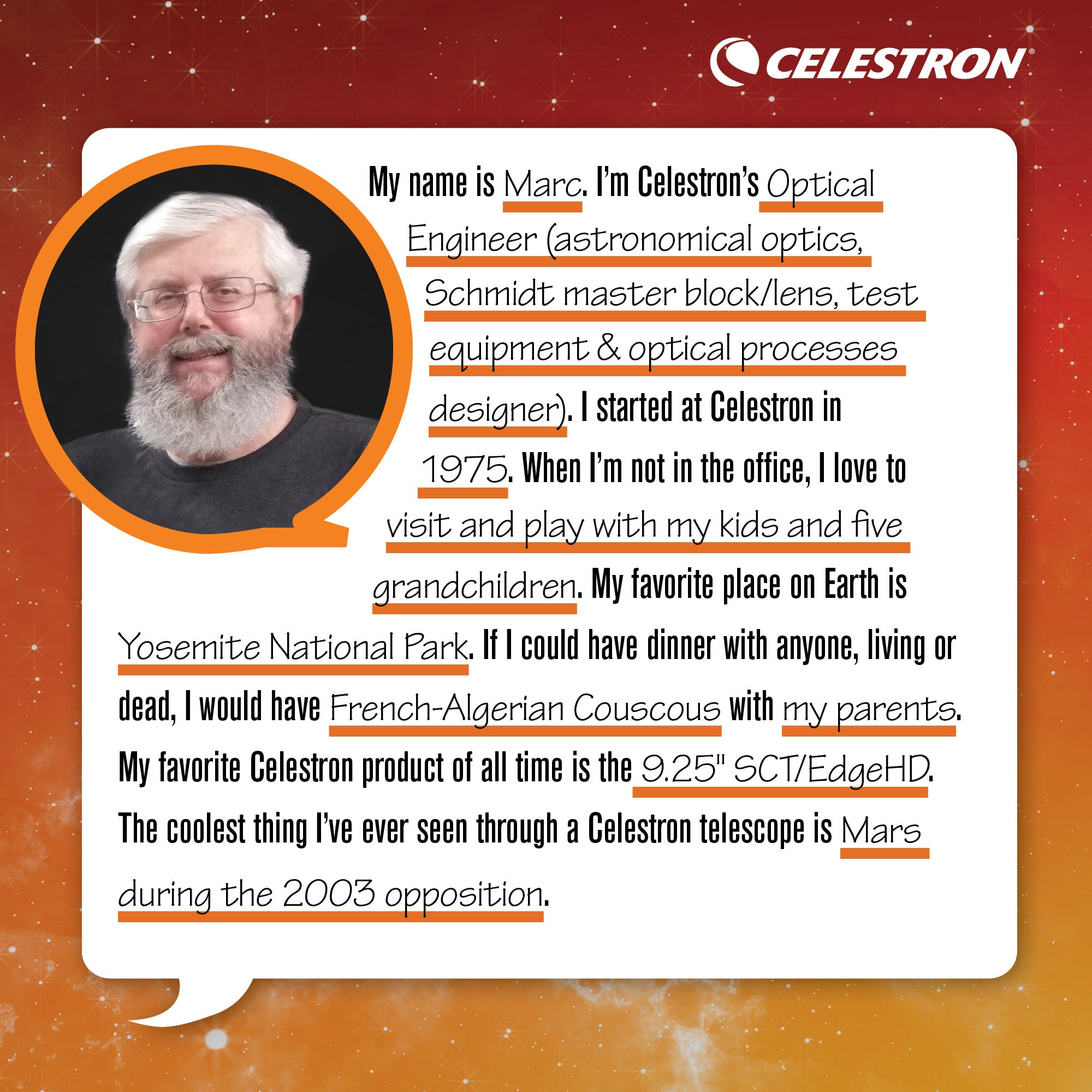 My name is Marc. I'm Celestron's Optical Engineer (astronomical optics, Schmidt master block/lens, test equipment and optical processes designer). I started at Celestron in 1975. When I'm not in the office, I love to visit and play with my kids and five grandchildren.  My favorite place on Earth is Yosemite National Park. If I could have dinner with anyone, living or dead, I would have French-Algerian Couscous with my parents. My favorite Celestron product of all time is the 9.25