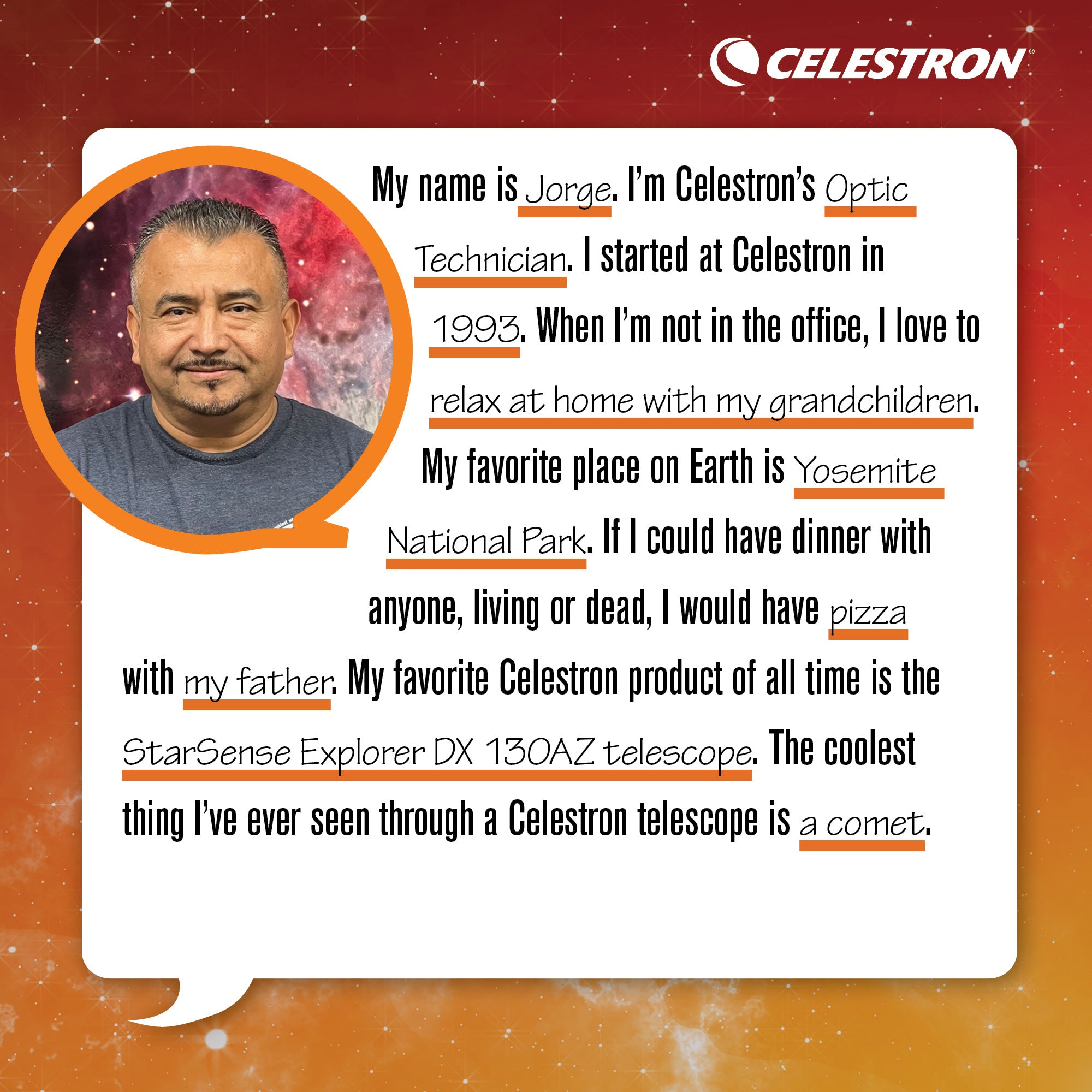 My name is Jorge. I'm Celestron's Optic Technician. I started at Celestron in 1993. When I'm not in the office, I love to relax at home with my grandchildren.  My favorite place on Earth is Yosemite National Park. If I could have dinner with anyone, living or dead, I would have pizza with my father. My favorite Celestron product of all time is the StarSense Explorer DX 130AZ telescope. The coolest thing I've ever seen through a Celestron telescope is a comet.