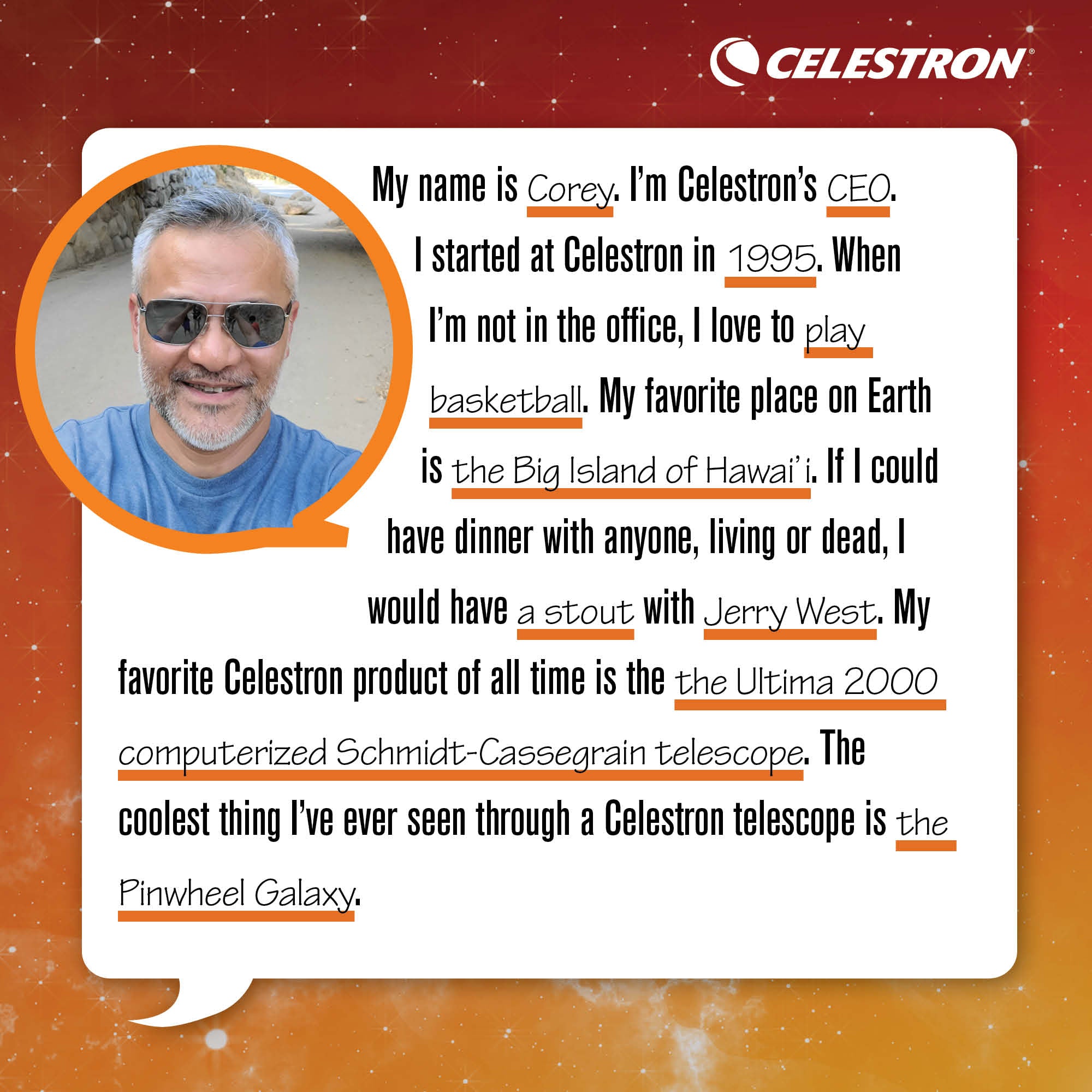 My name is Corey. I'm Celestron's CEO. I started at Celestron in 1995. When I'm not in the office, I love to play basketball.  My favorite place on Earth is The Big Island of Hawai'i. If I could have dinner with anyone, living or dead, I would have a stout with Jerry West. My favorite Celestron product of all time is the Ultima 2000 computerized Schmidt-Cassegrain telescope. The coolest thing I've ever seen through a Celestron telescope is the Pinwheel Galaxy.
