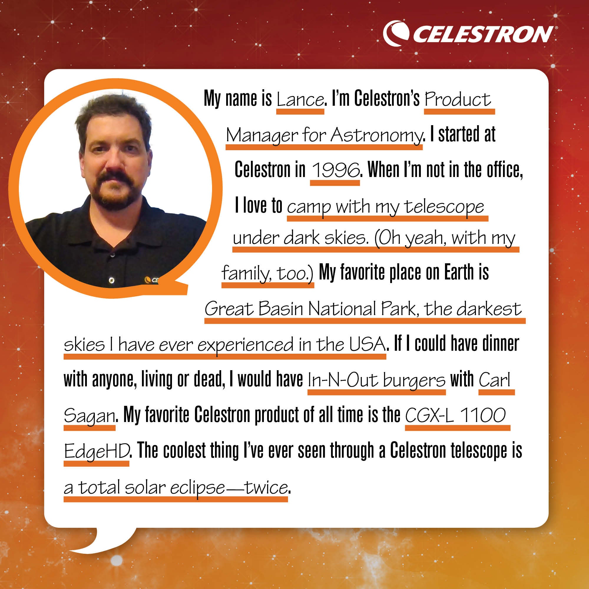 My name is Lance. I'm Celestron's Product Manger for Astronomy. I started at Celestron in 1996. When I'm not in the office, I love to camp with my telescope under dark skies. (Oh yeah, with my family too.).  My favorite place on Earth is Great Basin National Park, the darkest skies I have ever experienced in the USA. If I could have dinner with anyone, living or dead, I would have In-N-Out burgers with Carl Sagan. My favorite Celestron product of all time is the CGX-L 1100 EdgeHD. The coolest thing I've ever seen through a Celestron telescope is a total solar eclipse - twice.