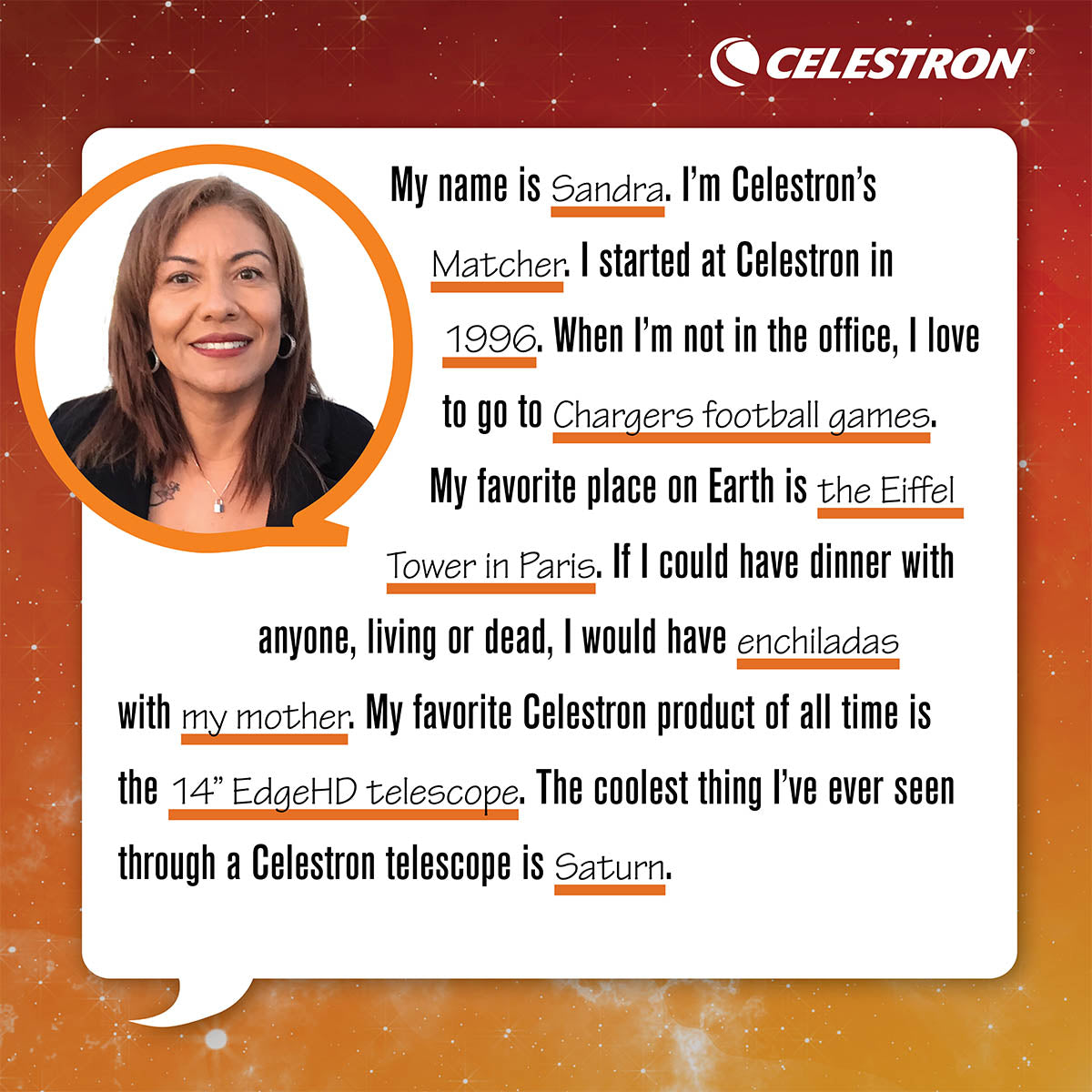My name is Sandra. I'm Celestron's Matcher. I started at Celestron in 1996. When I'm not in the office, I love to go to Chargers football games.  My favorite place on Earth is the Eiffel Tower in Paris. If I could have dinner with anyone, living or dead, I would have enchiladas with my mother. My favorite Celestron product of all time is the 14 EdgeHD telescope. The coolest thing I've ever seen through a Celestron telescope is Saturn.