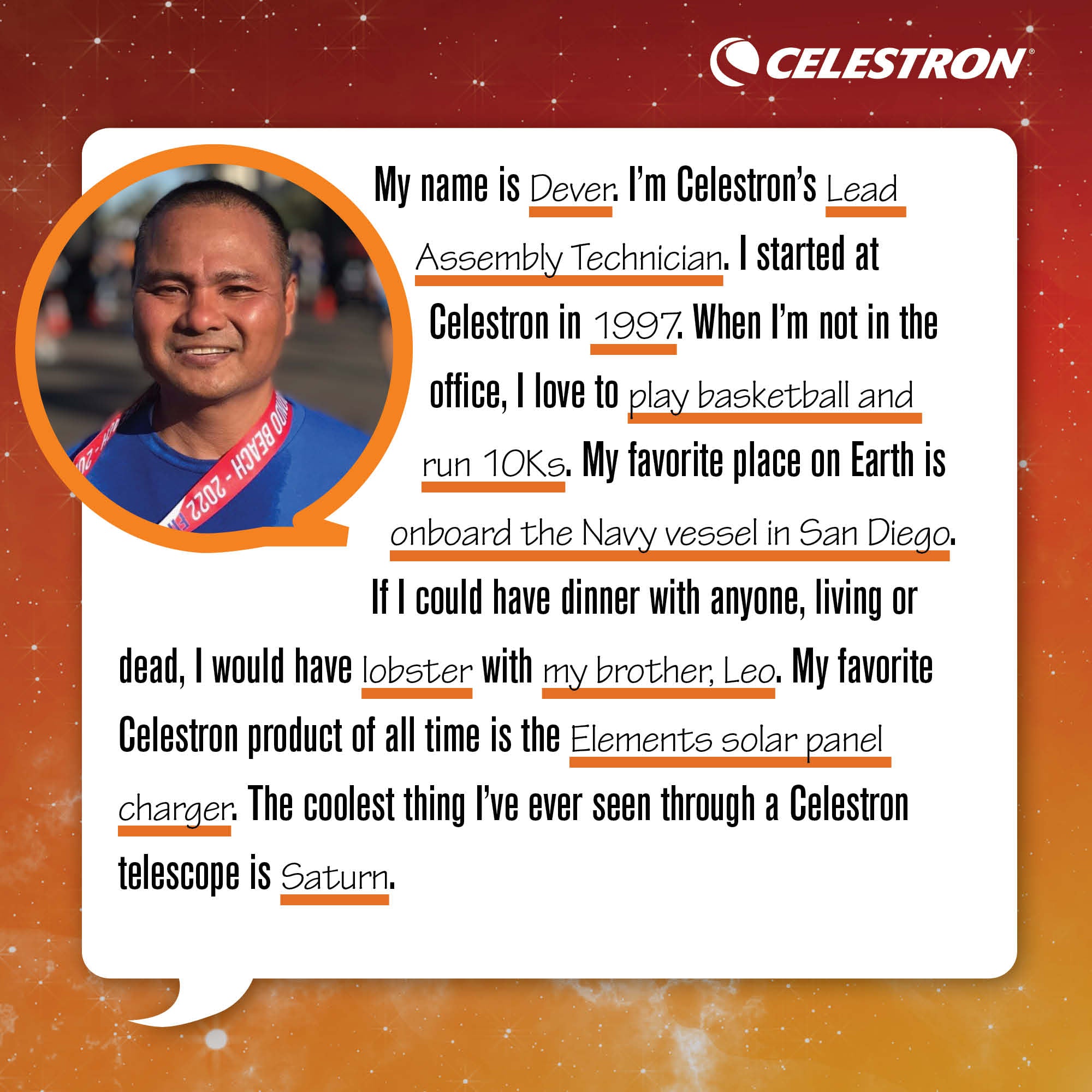My name is Dever. I'm Celestron's Lead Assembly Technician. I started at Celestron in 1997. When I'm not in the office, I love to play basketball and run 10Ks. My favorite place on Earth is onboard the Navy vessel in San Diego. If I could have dinner with anyone, living or dead, I would have lobster with my brother, Leo. My favorite Celestron product of all time is the Elements solar panel charger. The coolest thing I've ever seen through a Celestron telescope is Saturn.