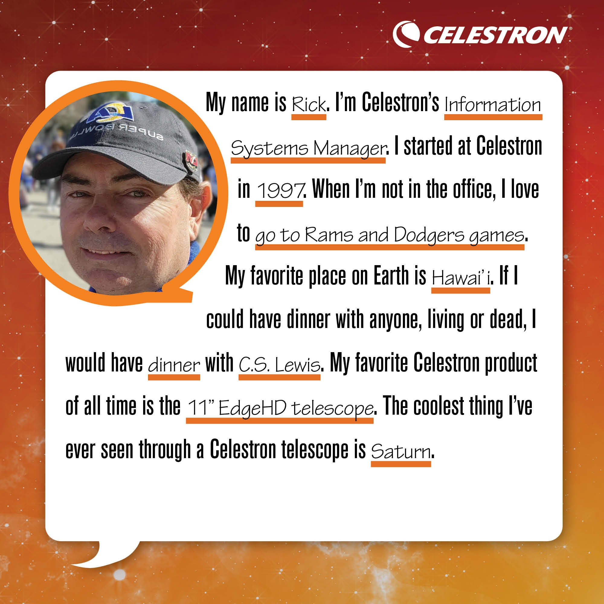 My name is Rick. I'm Celestron's Information Systems Manager. I started at Celestron in 1997. When I'm not in the office, I love to go to Rams and Dodgers games.  My favorite place on Earth is Hawai'i. If I could have dinner with anyone, living or dead, I would have dinner with C.S. Lewis. My favorite Celestron product of all time is the 11 EdgeHD telescope. The coolest thing I’ve ever seen through a Celestron telescope is Saturn.