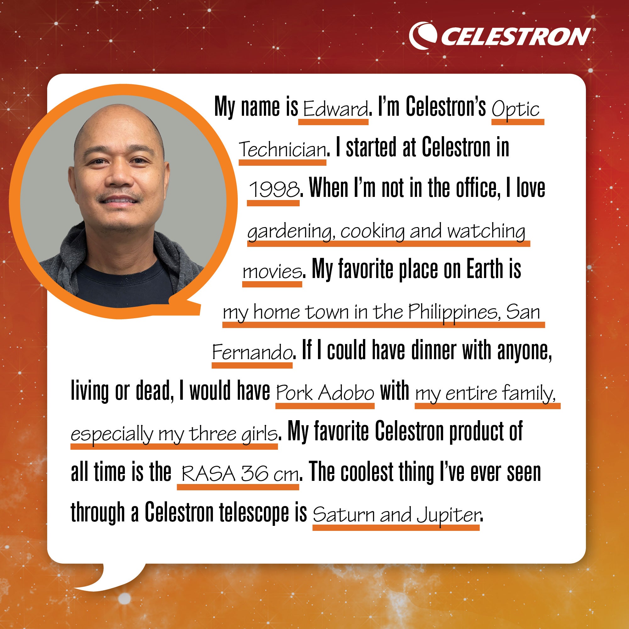 My name is Edward. I'm Celestron's Optic Technician. I started at Celestron in 1998. When I'm not in the office, I love gardening, cooking, and watching movies.  My favorite place on Earth is my hometown in the Philippines, San Fernando. If I could have dinner with anyone, living or dead, I would have Pork Adobo with my entire family, especially my three girls. My favorite Celestron product of all time is the RASA 36cm. The coolest thing I've ever seen through a Celestron telescope is Saturn and Jupiter.