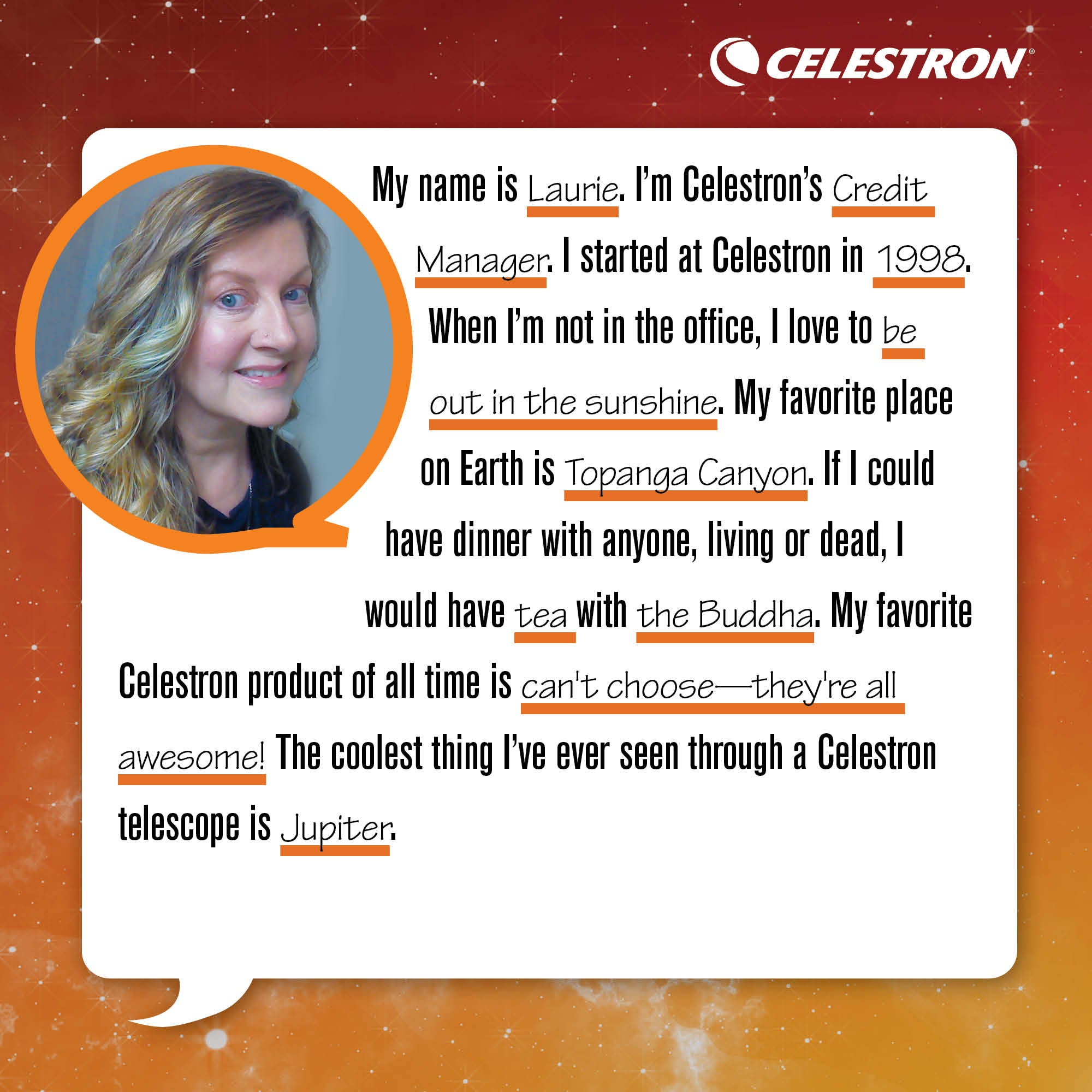 My name is Laurie. I'm Celestron's Credit Manager. I started at Celestron in 1998. When I'm not in the office, I love to be out in the sunshine.  My favorite place on Earth Topanga Canyon. If I could have dinner with anyone, living or dead, I would have tea with the Buddha. My favorite Celestron product of all time is can't choose - they're all awesome. The coolest thing I've ever seen through a Celestron telescope is the rings of Jupiter.