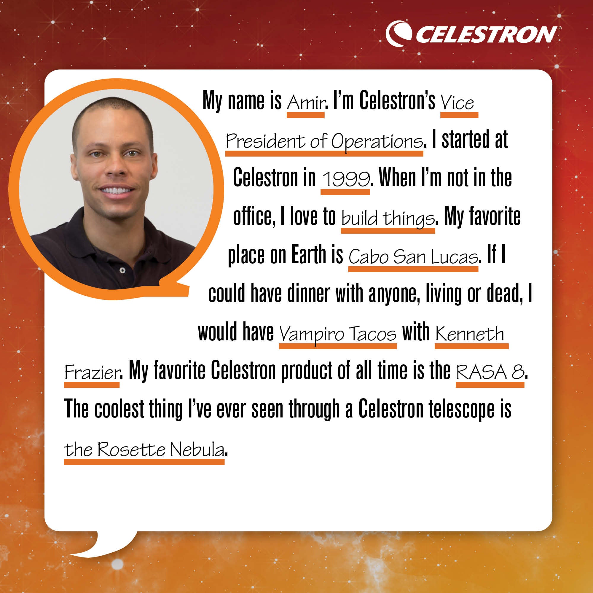 My name is Amir. I'm Celestron's Vice President of Operations. I started at Celestron in 1999. When I'm not in the office, I love to build things.  My favorite place on Earth is Cabo San Lucas. If I could have dinner with anyone, living or dead, I would have Vampiro Tacos with Kenneth Frazier. My favorite Celestron product of all time is the RASA 8. The coolest thing I've ever seen through a Celestron telescope is the Rosette Nebula.