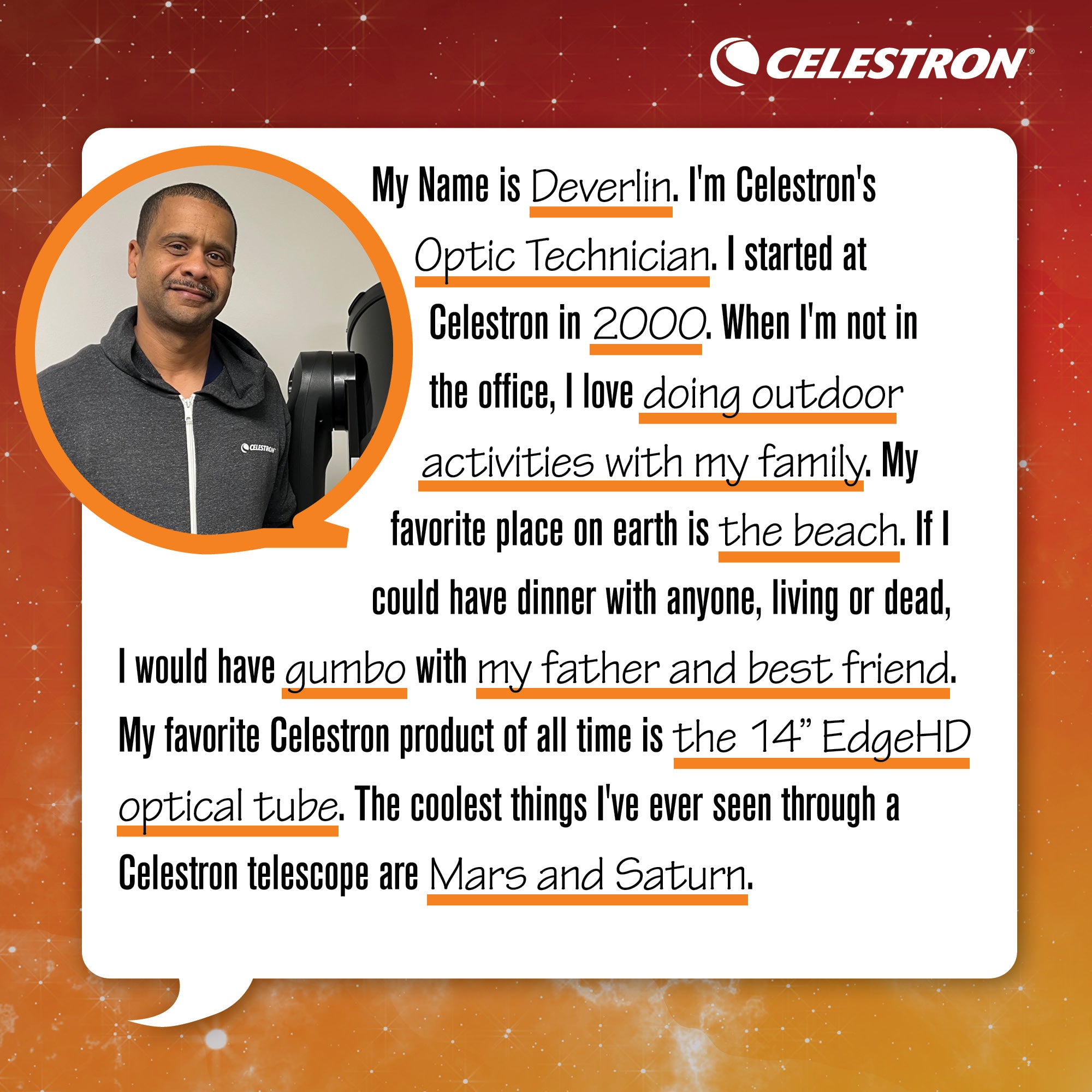 My name is Deverlin. I'm Celestron's Optic Technician. I started at Celestron in 2000. When I'm not in the office, I love doing outdoor activities with my family.  My favorite place on Earth is the beach. If I could have dinner with anyone, living or dead, I would have gumbo with my father and best friend. My favorite Celestron product of all time is the 14 Edgehd optical tube. The coolest things I’ve ever seen through a Celestron telescope are Mars and Saturn.